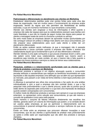 Por Rafael Mauricio Menshhein

Padronização e diferenciação no atendimento aos clientes em Marketing
Estabelecer determinados padrões pode criar pontos fortes para cada uma das
áreas da organização, mas em muitos casos o funcionamento da empresa acaba
engessado, devido às regras que não permitem dar flexibilidade às tarefas
exercidas, e que em inúmeros momentos é o que encantará o consumidor.
Atender aos clientes sem engessar a troca de informações é difícil quando a
empresa não sabe dar espaço para que os colaboradores exerçam suas tarefas com
maior liberdade, o que não os impede de seguir muitas das regras para passar ao
cliente a mensagem exata de como é e funciona o produto ou serviço.
De certo modo todas as empresas deixam de aproveitar muitas oportunidades por
não conseguir colocar em prática o diálogo mais aberto com seus consumidores, por
não preparar seus colaboradores para ouvir cada cliente e então dar um
atendimento diferenciado.
Então as ações acabam sendo ineficazes, já que a mensagem não é passada
completamente e causa confusão quando a empresa não facilita o acesso dos
colaboradores àquilo que é fundamental e que é um dos diferenciais a oferecer.
Atender clientes é uma ação corriqueira e que poucas empresas levam a sério, pois
não sabem como tratar seus colaboradores, exigindo que mesmo assim a
excelência seja incluída em cada contato, só que o mesmo não é feito quando a
empresa cria novos produtos e serviços ou deixa de treinar seus colaboradores.
Por Rafael Mauricio Menshhein

Pesquisas, análises e o relacionamento aprofundado com os clientes para a
oferta de produtos e serviços em Marketing
Diferenciar produtos e serviços é um objetivo alcançado quando o consumidor
percebe atributos e características que realçam os benefícios encontrados em suas
aquisições e dão àquelas empresas uma definição que vai além do que representam
ao mercado, pois passam a ser vistas de forma distinta e criam laços profundos com
os clientes.
A diferença é perceptível aos olhos dos consumidores e faz parte de uma análise
individualizada e com a qual a empresa não tem controle direto, o que a faz
pesquisar mais profundamente o que o cliente procura, quais são os pontos que já
estão dentro do esperado pelo consumidor e o que terá uma impressão de destaque
quando existem comparações com concorrentes.
O melhor modo de diferenciar produtos e serviços nem sempre é o que as empresas
entendem, ou apresentam como solução aos consumidores, já que até mesmo o
conceito de qualidade é único para cada pessoa.
Desta maneira o conjunto de fatores influencia diretamente nas escolhas dos
clientes, gerando assim um volume de informações que podem, e na verdade devem
ser usados pelas empresas, já que ao aprimorar o relacionamento com os
consumidores é possível entregar-lhes produtos e serviços melhores do que seus
concorrentes.
Existe um limite entre as empresas que procuram oferecer inovações e suas
concorrentes, que dá aos clientes a oportunidade de analisar mais profundamente
as ações e então optar por organizações que vão além dos produtos e serviços
ofertados.
Por Rafael Mauricio Menshhein


                                                                          1044
 