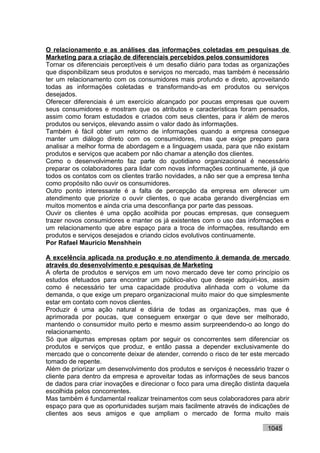 O relacionamento e as análises das informações coletadas em pesquisas de
Marketing para a criação de diferenciais percebidos pelos consumidores
Tornar os diferenciais perceptíveis é um desafio diário para todas as organizações
que disponibilizam seus produtos e serviços no mercado, mas também é necessário
ter um relacionamento com os consumidores mais profundo e direto, aproveitando
todas as informações coletadas e transformando-as em produtos ou serviços
desejados.
Oferecer diferenciais é um exercício alcançado por poucas empresas que ouvem
seus consumidores e mostram que os atributos e características foram pensados,
assim como foram estudados e criados com seus clientes, para ir além de meros
produtos ou serviços, elevando assim o valor dado às informações.
Também é fácil obter um retorno de informações quando a empresa consegue
manter um diálogo direto com os consumidores, mas que exige preparo para
analisar a melhor forma de abordagem e a linguagem usada, para que não existam
produtos e serviços que acabem por não chamar a atenção dos clientes.
Como o desenvolvimento faz parte do quotidiano organizacional é necessário
preparar os colaboradores para lidar com novas informações continuamente, já que
todos os contatos com os clientes trarão novidades, a não ser que a empresa tenha
como propósito não ouvir os consumidores.
Outro ponto interessante é a falta de percepção da empresa em oferecer um
atendimento que priorize o ouvir clientes, o que acaba gerando divergências em
muitos momentos e ainda cria uma desconfiança por parte das pessoas.
Ouvir os clientes é uma opção acolhida por poucas empresas, que conseguem
trazer novos consumidores e manter os já existentes com o uso das informações e
um relacionamento que abre espaço para a troca de informações, resultando em
produtos e serviços desejados e criando ciclos evolutivos continuamente.
Por Rafael Mauricio Menshhein

A excelência aplicada na produção e no atendimento à demanda de mercado
através do desenvolvimento e pesquisas de Marketing
A oferta de produtos e serviços em um novo mercado deve ter como princípio os
estudos efetuados para encontrar um público-alvo que deseje adquiri-los, assim
como é necessário ter uma capacidade produtiva alinhada com o volume da
demanda, o que exige um preparo organizacional muito maior do que simplesmente
estar em contato com novos clientes.
Produzir é uma ação natural e diária de todas as organizações, mas que é
aprimorada por poucas, que conseguem enxergar o que deve ser melhorado,
mantendo o consumidor muito perto e mesmo assim surpreendendo-o ao longo do
relacionamento.
Só que algumas empresas optam por seguir os concorrentes sem diferenciar os
produtos e serviços que produz, e então passa a depender exclusivamente do
mercado que o concorrente deixar de atender, correndo o risco de ter este mercado
tomado de repente.
Além de priorizar um desenvolvimento dos produtos e serviços é necessário trazer o
cliente para dentro da empresa e aproveitar todas as informações de seus bancos
de dados para criar inovações e direcionar o foco para uma direção distinta daquela
escolhida pelos concorrentes.
Mas também é fundamental realizar treinamentos com seus colaboradores para abrir
espaço para que as oportunidades surjam mais facilmente através de indicações de
clientes aos seus amigos e que ampliam o mercado de forma muito mais

                                                                           1045
 