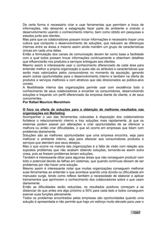 De certa forma é necessário criar e usar ferramentas que permitam a troca de
informações, não deixando a estagnação fazer parte do ambiente e criando o
desenvolvimento usando o conhecimento interno, bem como obtido em pesquisas e
estudos junto aos clientes.
Mas para que os colaboradores possam trocar informações é necessário trazer uma
cultura que comporte o desenvolvimento de soluções, que reduzem as diferenças
internas entre as áreas e mesmo assim ainda mantêm um grupo de características
únicas em cada uma delas.
Então a formulação dos canais de comunicação devem ter como base a facilidade
com a qual todos possam trocar informações continuamente e obtenham detalhes
que influenciarão nos produtos e serviços entregues aos clientes.
Mesmo assim é interessante usar o conhecimento diferenciado de cada área para
entender melhor a própria organização e quais são os atributos e características que
serão mais valorizados pelos consumidores no momento da aquisição, gerando
assim outras oportunidades para o desenvolvimento interno e também na oferta de
produtos e serviços melhores e com atrativos que são direcionados ao público-alvo
correto.
A flexibilidade interna das organizações permite usar com excelência todo o
conhecimento de seus colaboradores e encantar os consumidores, desenvolvendo
soluções e traçando um perfil diferenciado da empresa diante do cliente, e de seus
concorrentes.
Por Rafael Mauricio Menshhein

O foco na oferta de soluções para a obtenção de melhores resultados nas
organizações em Marketing
Acompanhar o uso das ferramentas colocadas à disposição dos colaboradores
fortalece o relacionamento interno e traz soluções mais rapidamente, já que os
sistemas podem passar por alterações e criar oportunidades de se oferecer a
melhora ou então criar dificuldades, o que só ocorre em empresas que lidam com
problemas diariamente.
Soluções são as melhores oportunidades que uma empresa encontra, seja para
melhorar o ambiente interno, seja para oferecer aos consumidores produtos e
serviços que atendam aos seus desejos.
Mas o que ocorre na maioria das organizações é a falta de visão com relação aos
supostos problemas que não acabam obtendo soluções, tornando-se assim outra
coisa, pois se fossem problemas teriam soluções.
Também é interessante olhar para algumas áreas que não conseguem produzir com
todo o potencial devido às falhas em sistemas, que quando contínuas deixam de ser
problemas por não haver uma solução.
Mesmo assim é interessante notar que muitas organizações conseguem melhorar
suas ferramentas ao entender o que acontece quando uma dúvida ou dificuldade em
manuseio surge, tendo como reflexo também a necessidade de elaborar e aplicar
treinamentos que aprimorem o conhecimento dos colaboradores sobre o que usam
diariamente.
Então as dificuldades serão reduzidas, os resultados positivos começam a se
distanciar do que antes era algo próximo a 50% para cada lado e todos conseguem
exercer suas funções plenamente.
Todos os problemas encontrados pelas empresas são oportunidades quando uma
solução é apresentada e não permite que haja um esforço muito elevado para usar o


                                                                            1047
 
