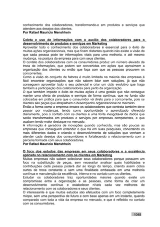 conhecimento dos colaboradores, transformando-o em produtos e serviços que
atendem aos desejos dos clientes.
Por Rafael Mauricio Menshhein

Coleta e uso de informações com o auxílio dos colaboradores para o
desenvolvimento de produtos e serviços em Marketing
Aproveitar todo o conhecimento dos colaboradores é essencial para o êxito de
muitas ações organizacionais, mas que ficam distantes quando não existe a visão de
que cada pessoa pode ter informações vitais para uma melhoria, e até mesmo
mudança, na postura da empresa para com seus clientes.
O contato dos colaboradores com os consumidores produz um número elevado de
troca de informações, que podem ser convertidas em ações que aproximem a
organização dos clientes ou então que faça com que as pessoas procurem os
concorrentes.
Como a visão do conjunto de fatores é muito limitada na maioria das empresas é
fácil encontrar organizações que não sabem lidar com soluções, já que não
conseguem aproveitar todo o seu potencial e criar um ciclo evolutivo que traga
também a participação dos colaboradores para perto da organização.
O que também impede o êxito de muitas ações é uma gestão que não consegue
manter uma oferta de produtos e serviços de forma contínua, que no fundo são
colocadas em prática para que o consumidor vá direto para o concorrente, pois os
clientes são peças que atrapalham o desempenho organizacional no mercado.
Então a forma como a empresa encara os colaboradores que contrata também deve
passar por mudanças, tendo como oportunidade o aprendizado oferecido
diariamente, pois o contato com os clientes é uma fonte inesgotável de dados que
serão transformados em produtos e serviços por empresas competentes, e que
acabam tendo maior destaque no mercado.
A informação é geradora de inovações quando conhecida, mas são poucas as
empresas que conseguem entender o que há em suas pesquisas, conectando os
mais diferentes dados e criando o desenvolvimento de soluções que venham a
atender cada desejos dos consumidores e fortalecendo o relacionamento com a
parceria formada com seus colaboradores.
Por Rafael Mauricio Menshhein

O foco dos estudos das empresas em seus colaboradores e a excelência
aplicada no relacionamento com os clientes em Marketing
Muitas empresas não sabem selecionar seus colaboradores porque possuem um
foco na substituição de peças, sem necessitar analisar quais habilidades e
contribuições cada pessoa poderá dar ao longo do tempo, criando assim ciclos
curtos de troca constante e sem uma finalidade embasada em uma melhoria
contínua e manutenção da excelência, interna e no contato com os clientes.
Estudar os colaboradores traz oportunidades maiores quando existe um
compromisso entre a organização e as pessoas, como forma de criar um
desenvolvimento contínuo e estabelecer níveis cada vez melhores de
relacionamento com os colaboradores e seus clientes.
O interessante é que muitos estudos são efetuados com um foco completamente
míope, sem uma perspectiva de futuro e com base apenas em um instante, quando
comparado com toda a vida da empresa no mercado, e que é refletido no contato
com os consumidores.


                                                                          1048
 