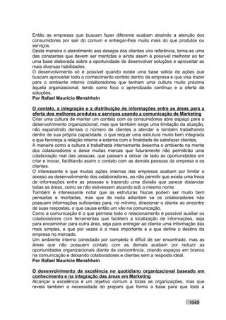 Então as empresas que buscam fazer diferente acabam atraindo a atenção dos
consumidores por sair do comum e entregar-lhes muito mais do que produtos ou
serviços.
Desta maneira o atendimento aos desejos dos clientes vira referência, torna-se uma
das constantes que devem ser mantidas e ainda assim é possível melhorar ao ter
uma base elaborada sobre a oportunidade de desenvolver soluções e aproveitar as
mais diversas habilidades.
O desenvolvimento só é possível quando existe uma base sólida de ações que
buscam aproveitar todo o conhecimento contido dentro da empresa e que visa trazer
para o ambiente interno colaboradores que tenham uma cultura muito próxima
àquela organizacional, tendo como foco o aprendizado contínuo e a oferta de
soluções.
Por Rafael Mauricio Menshhein

O contato, a integração e a distribuição de informações entre as áreas para a
oferta dos melhores produtos e serviços usando a comunicação de Marketing
Criar uma cultura de manter um contato com os consumidores abre espaço para o
desenvolvimento organizacional, mas que também exige uma limitação da atuação,
não expandindo demais o número de clientes a atender e também trabalhando
dentro de sua própria capacidade, o que requer uma estrutura muito bem integrada
e que favoreça a relação interna e externa com a finalidade de satisfazer clientes.
A maneira como a cultura é trabalhada internamente desenha o ambiente na mente
dos colaboradores e deixa muitas marcas que futuramente não permitirão uma
colaboração real das pessoas, que passam a deixar de lado as oportunidades em
criar e inovar, facilitando assim o contato com as demais pessoas da empresa e os
clientes.
O interessante é que muitas ações internas das empresas acabam por limitar o
acesso ao desenvolvimento dos colaboradores, ao não permitir que exista uma troca
de informações entre as pessoas e trazendo uma divisão que parece distanciar
todas as áreas, como se não estivessem atuando sob o mesmo nome.
Também é interessante notar que as estruturas físicas podem ser muito bem
pensadas e montadas, mas que de nada adiantam se os colaboradores não
possuem informações suficientes para, no mínimo, direcionar o cliente ao encontro
de suas respostas, o que causa então um vão na comunicação.
Como a comunicação é o que permeia todo o relacionamento é possível auxiliar os
colaboradores com ferramentas que facilitem a localização de informações, seja
para encaminhar para outra área, seja para entregar ao cliente uma informação das
mais simples, e que por vezes é a mais importante e a que define o destino da
empresa no mercado.
Um ambiente interno conectado por completo é difícil de ser encontrado, mas as
áreas que não possuem contato com as demais acabam por reduzir as
oportunidades organizacionais diante da concorrência, criando espaços em branco
na comunicação e deixando colaboradores e clientes sem a resposta ideal.
Por Rafael Mauricio Menshhein

O desenvolvimento da excelência no quotidiano organizacional baseado em
conhecimento e na integração das áreas em Marketing
Alcançar a excelência é um objetivo comum a todas as organizações, mas que
revela também a necessidade do preparo que forma a base para que toda a


                                                                           1049
 