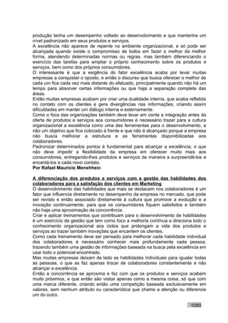 produção tenha um desempenho voltado ao desenvolvimento e que mantenha um
nível padronizado em seus produtos e serviços.
A excelência não aparece de repente no ambiente organizacional, e só pode ser
alcançada quando existe o compromisso de todos em fazer o melhor da melhor
forma, atendendo determinadas normas ou regras, mas também diferenciando o
exercício das tarefas para ampliar o próprio conhecimento sobre os produtos e
serviços, bem como dos próprios consumidores.
O interessante é que a exigência do fator excelência acaba por levar muitas
empresas a conquistar o oposto, e então o discurso que busca oferecer o melhor de
cada um fica cada vez mais distante do efetuado, principalmente quando não há um
tempo para absorver certas informações ou que haja a separação completa das
áreas.
Então muitas empresas acabam por criar uma dualidade interna, que acaba refletida
no contato com os clientes e gera divergências nas informações, criando assim
dificuldades em manter um diálogo interna e externamente.
Como o foco das organizações também deve levar em conta a integração antes da
oferta de produtos e serviços aos consumidores é necessário trazer para a cultura
organizacional a excelência como uma das ferramentas para o desenvolvimento, e
não um objetivo que fica colocado à frente e que não é alcançado porque a empresa
não busca melhorar a estrutura e as ferramentas disponibilizadas aos
colaboradores.
Padronizar determinados pontos é fundamental para alcançar a excelência, o que
não deve impedir a flexibilidade da empresa em oferecer muito mais aos
consumidores, entregando-lhes produtos e serviços de maneira a surpreendê-los e
encantá-los a cada novo contato.
Por Rafael Mauricio Menshhein

A diferenciação dos produtos e serviços com a gestão das habilidades dos
colaboradores para a satisfação dos clientes em Marketing
O desenvolvimento das habilidades que mais se destacam nos colaboradores é um
fator que influencia diretamente no desempenho da empresa no mercado, que pode
ser revisto e então associado diretamente à cultura que promove a evolução e a
inovação continuamente, para que os consumidores fiquem satisfeitos e também
não haja uma aproximação da concorrência.
Criar e aplicar treinamentos que contribuam para o desenvolvimento de habilidades
é um exercício de gestão que tem como foco a melhoria contínua e direciona todo o
conhecimento organizacional aos ciclos que prolongam a vida dos produtos e
serviços ao trazer também inovações que encantem os clientes.
Como cada treinamento deve ser pensado para melhorar cada habilidade individual
dos colaboradores é necessário conhecer mais profundamente cada pessoa,
trazendo também uma gestão de informações baseada na busca pela excelência em
usar todo o potencial encontrado.
Mas muitas empresas deixam de lado as habilidades individuais para igualar todas
as pessoas, o que as faz apenas trocar de colaboradores constantemente e não
alcançar a excelência.
Então a concorrência se aproxima e faz com que os produtos e serviços acabem
muito próximos, e que então são vistos apenas como a mesma coisa, só que com
uma marca diferente, criando então uma competição baseada exclusivamente em
valores, sem nenhum atributo ou característica que chame a atenção ou diferencie
um do outro.

                                                                         1050
 