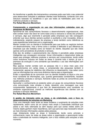 Ao transformar a gestão dos treinamentos a empresa pode usar todo o seu potencial
para desenvolver soluções e satisfazer clientes mais facilmente, contando com uma
estrutura baseada na excelência e que usa todas as habilidades para criar os
melhores produtos e serviços.
Por Rafael Mauricio Menshhein

Compreensão e organização no uso das informações coletadas com as
pesquisas de Marketing
Aproximar-se dos consumidores favorece o desenvolvimento organizacional, mas
este contato maior não deve ter como base única e exclusiva a venda dos produtos
e serviços, algo que raramente é pensado pelas empresas que não conseguem
entender que seus clientes sempre auxiliam e auxiliarão a criar inovações, direta e
indiretamente, exigindo preparo da empresa e tendo também como referência as
suas experiências anteriores com a organização.
Manter contato com os clientes é fundamental para que todos os negócios tenham
um desenvolvimento, mas a forma como o contato é efetivado é que diferencia as
empresas que são tratadas como se fossem do cliente, daquelas que são vistas
apenas como provedoras de produtos e serviços.
Este tipo de análise e posicionamento dos clientes é percebido pelas empresas
inteligentes que conseguem conversar, trocar informações e desenvolver todas as
áreas para entregar melhores produtos e serviços aos consumidores, tendo então
ciclos evolutivos inclusos em todas as áreas e durante todo o tempo, já que a
premissa da evolução é uma constante que beneficia o uso das informações com
sabedoria.
Mas apenas manter contato com as pessoas não é o único meio para criar
desenvolvimentos em certas áreas, a compreensão das pesquisas também é
fundamental, apenas ler relatórios não influencia no desempenho, mas saber como
usar as informações traz uma nova dinâmica interna para a organização.
Então a capacidade de se comunicar com os clientes fortalece os laços e cria uma
troca constante de informações, que, quando gerenciadas corretamente, resultam
nos melhores produtos e serviços, fechando todas as portas da concorrência para
aquele público-alvo.
Aproveitar o conhecimento já existente sobre um grupo de consumidores favorece
uma comunicação mais simples e direta, deixando uma mensagem que será
compreendida rapidamente e que fará do desenvolvimento uma constante no
ambiente organizacional, criando as melhores experiências dos clientes com os
produtos e serviços ofertados.
Por Rafael Mauricio Menshhein

A gestão da interação entre as áreas, e da criatividade, com o foco no
desenvolvimento de soluções em Marketing
Criar uma interação maior entre as áreas fortalece o surgimento de soluções mais
rapidamente, assim como dá um campo mais amplo à criatividade individual que
passa a ser mais valorizada ao abrir espaço para que outras visões sobre um
mesmo objeto ganhem maior importância, sem que para isso seja necessário reduzir
as mais diversas informações usadas pelas pessoas.
Ligar diretamente todas as áreas é fundamental, tendo como princípio o
conhecimento maior de todas as áreas sobre a organização e gerenciando então
toda a criatividade de maneira inteligente, com o foco voltado para soluções a todo
momento.

                                                                           1051
 