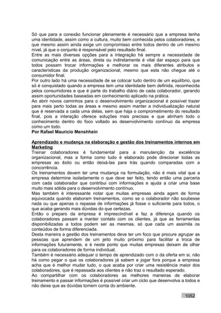 Só que para a conexão funcionar plenamente é necessário que a empresa tenha
uma identidade, assim como a cultura, muito bem conhecida pelos colaboradores, e
que mesmo assim ainda exige um compromisso entre todos dentro de um mesmo
nível, já que o conjunto é responsável pelo resultado final.
Entre as mais diversas opções para a integração há sempre a necessidade de
comunicação entre as áreas, direta ou indiretamente é vital dar espaço para que
todos possam trocar informações e melhorar os mais diferentes atributos e
características da produção organizacional, mesmo que esta não chegue até o
consumidor final.
Por outro lado há uma necessidade de se colocar tudo dentro de um equilíbrio, que
só é conquistado quando a empresa tem uma identidade bem definida, reconhecida
pelos consumidores e que é parte do trabalho diário de cada colaborador, gerando
assim oportunidades baseadas em conhecimento aplicado na prática.
Ao abrir novos caminhos para o desenvolvimento organizacional é possível trazer
para mais perto todas as áreas e mesmo assim manter a individualização natural
que é reservada a cada uma delas, sem que haja o comprometimento do resultado
final, pois a interação oferece soluções mais precisas e que alinham todo o
conhecimento dentro do foco voltado ao desenvolvimento contínuo da empresa
como um todo.
Por Rafael Mauricio Menshhein

Aprendizado e mudança na elaboração e gestão dos treinamentos internos em
Marketing
Treinar colaboradores é fundamental para a manutenção da excelência
organizacional, mas a forma como tudo é elaborado pode direcionar todas as
empresas ao êxito ou então deixá-las para trás quando comparadas com a
concorrência.
Os treinamentos devem ter uma mudança na formulação, não é mais vital que a
empresa determine isoladamente o que deve ser feito, tendo então uma parceria
com cada colaborador que contribui com informações e ajuda a criar uma base
muito mais sólida para o desenvolvimento contínuo.
Mas também é interessante notar que muitas empresas ainda agem de forma
equivocada quando elaboram treinamentos, como se o colaborador não soubesse
nada ou que apenas o repasse de informações já fosse o suficiente para todos, o
que acaba gerando mais dúvidas do que certezas.
Então o preparo da empresa é imprescindível e faz a diferença quando os
colaboradores passam a manter contato com os clientes, já que as ferramentas
disponibilizadas a todos podem ser as mesmas, só que cada um assimila os
conteúdos de forma diferenciada.
Desta maneira a gestão dos treinamentos deve ter um foco que procure agrupar as
pessoas que aprendem de um jeito muito próximo para facilitar a troca de
informações futuramente, e é neste ponto que muitas empresas deixam de olhar
para os colaboradores de forma individual.
Também é necessário adequar o tempo de aprendizado com o da oferta em si, não
há como pegar o que os colaboradores já sabem e jogar fora porque a empresa
acha que é melhor mudar tudo, o que acaba por criar uma resistência maior dos
colaboradores, que é repassada aos clientes e não traz o resultado esperado.
Ao compartilhar com os colaboradores as melhores maneiras de elaborar
treinamento e passar informações é possível criar um ciclo que desenvolva a todos e
não deixe que as dúvidas tomem conta do ambiente.

                                                                           1052
 