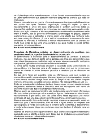 de cópias de produtos e serviços novos, pois as demais empresas não são capazes
de usar o conhecimento que possuem ou sequer perguntar ao cliente o que pode ser
melhorado.
Como o mercado tem um grande número de concorrentes é possível diferenciar-se
em pontos nos quais nenhuma organização conseguirá copiar, já que o
relacionamento é único em cada organização e também aproveita todas as
informações coletadas para dizer ao consumidor que a empresa sabe que ele existe.
Então cada ação planejada e feita em parceria com os consumidores surte um efeito
maior e melhor, pois as pessoas reconhecem a participação no projeto, sabendo
exatamente os usos e aplicações e criando assim uma relação que nenhuma outra
empresa conseguirá oferecer, já que a melhor forma de uma empresa manter suas
atividades no mercado é mantendo o melhor relacionamento com os clientes por
muito mais tempo do que uma única compra, e que para muitas é o único contato
que existe com consumidores.
Por Rafael Mauricio Menshhein

Pesquisas de Marketing voltadas ao desenvolvimento da qualidade dos
produtos e serviços organizacionais ofertados no mercado
O conhecimento é essencial para o desenvolvimento de produtos e serviços
melhores, mas que também conta com a participação direta dos consumidores nas
mais diferentes pesquisas realizadas, seja para criar algo novo ou então melhorar o
que já existe, gerando assim um conceito de qualidade real.
A forma como muitas empresas encaram a qualidade exclui primeiramente os
consumidores, cria barreiras para a informação e deixa com que os concorrentes
ouçam os clientes e então forneçam produtos e serviços que se destacam no
mercado.
Só que deve haver um equilíbrio entre as informações, pois nem sempre os
consumidores estão preparados para lidar com alguns produtos ou serviços, e então
o que parece inovador chega muito antes do tempo e não são viáveis naquele
momento em que são lançados porque as pessoas não estão prontas para usá-los.
Então as soluções disponibilizadas também devem contar com um planejamento de
lançamento, realizando testes e buscando criar um cronograma que venha ao
encontro dos desejos dos consumidores no tempo exato.
Mesmo assim as pesquisas também são fundamentais para fornecer informações
tão importantes quanto os produtos e serviços, ligadas diretamente ao atendimento,
relacionamento e pós-venda, que são vistas como fases separadas por muitas
empresas, só que uma depende diretamente da outra nas empresas inteligentes.
Como o consumidor tem à disposição inúmeras empresas é necessário trazer um
novo foco para o relacionamento, não há mais a figura isolada da empresa que
apenas produz e vende o que acha que é o melhor para os clientes, e desta maneira
a postura da empresa diante das mudanças ocorridas também é alterada para um
novo foco.
Quando as empresas conseguem entender seus clientes conseguem estabelecer a
qualidade como o cliente a define, sem deixar que os produtos ou serviços fiquem
obsoletos e tenha um ciclo de vida duradouro.
Por Rafael Mauricio Menshhein




                                                                           1054
 