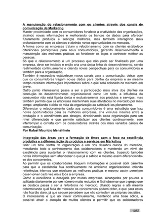 A manutenção do relacionamento com os clientes através dos canais de
comunicação de Marketing
Manter proximidade com os consumidores fortalece a criatividade das organizações,
atraindo novas informações e melhorando os bancos de dados para oferecer
futuramente produtos e serviços melhores, mas também interagindo mais
profundamente com os clientes e abrindo novas oportunidades no mercado.
A forma como as empresas tratam o relacionamento com os clientes estabelece
diferenciais perceptíveis para seus consumidores, gerando desenvolvimento e
manutenção das melhores práticas ao fortalecer os laços e conhecer melhor as
pessoas.
Só que o relacionamento é um processo que não pode ser finalizado por uma
empresa, deve ser iniciado e então cria uma única linha de desenvolvimento, sendo
realimentado continuamente e criando novas perspectivas para os consumidores e
também para a organização.
Também é necessário estabelecer novos canais para a comunicação, deixar com
que os consumidores tragam novos dados para dentro da empresa e ao mesmo
tempo recebam informações importantes sobre o que será colocado no mercado em
breve.
Outro ponto interessante passa a ser a participação mais ativa dos clientes na
condução do desenvolvimento organizacional como um todo, a influência do
consumidor não está ligada única e exclusivamente aos produtos e serviços, mas
também permite que as empresas mantenham suas atividades no mercado por mais
tempo, ampliando o ciclo de vida da organização ao satisfazê-los plenamente.
Diferenciar o relacionamento dado aos consumidores é uma estratégia que traz
novas oportunidades para as melhores empresas, cria vínculos maiores entre a
produção e o atendimento aos desejos, direcionando cada organização para um
nível diferenciado e que permite satisfazer aos clientes continuamente, sem
interromper o contato com os consumidores através dos mais variados canais de
comunicação.
Por Rafael Mauricio Menshhein

Integração das áreas para a formação de times com o foco na excelência
produtiva e a diferenciação de produtos e serviços em Marketing
Criar um time dentro da organização é um dos desafios diários do mercado,
mesclando todo o conhecimento dos colaboradores e mantendo um nível de
excelência para sustentar o relacionamento com os clientes, trazendo também
novas informações sem abandonar o que já é sabido e mesmo assim diferenciando-
se dos concorrentes.
Ao permitir que os colaboradores troquem informações é possível abrir caminho
para que a excelência flua continuamente no ambiente organizacional, criando
referências internas que mostram as melhores práticas e mesmo assim permitem
desenvolver cada vez mais toda a empresa.
Como a excelência é desejada por muitas empresas, alcançadas por poucas e
aplicada diariamente por um número muito reduzido é fácil observar que o grupo que
se destaca passa a ser a referência no mercado, ditando regras e até mesmo
determinando qual fatia de mercado os concorrentes podem obter, e que para estes
não fica tão claro, já que sequer percebem que não controlam as próprias decisões.
O interessante é que ao inovar continuamente, mantendo uma base sólida, é
possível atrair a atenção de muitos clientes e permitir que os colaboradores


                                                                          1055
 
