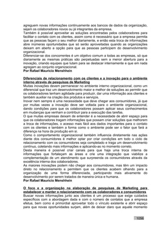 agreguem novas informações continuamente aos bancos de dados da organização,
sejam os colaboradores novos ou já integrantes da empresa.
Também é possível aproveitar as soluções encontradas pelos colaboradores para
facilitar o contato com os clientes, assim como é necessário que a empresa permita
que as pessoas façam o seu melhor diariamente, e então esta troca de informações
abre inúmeras oportunidades que só serão aproveitadas quando as organizações
deixam em aberto a opção para que as pessoas participem do desenvolvimento
organizacional.
Diferenciar-se dos concorrentes é um objetivo comum a todas as empresas, só que
diariamente as mesmas práticas são perpetuadas sem a menor abertura para a
inovação, criando equipes que lutam para se destacar internamente e que em nada
agregam ao conjunto organizacional.
Por Rafael Mauricio Menshhein

Diferenciais de relacionamento com os clientes e a inovação para o ambiente
interno através de pesquisas de Marketing
Muitas inovações devem permanecer no ambiente interno organizacional, como um
diferencial que traz um desenvolvimento maior e melhor de soluções ao permitir que
os colaboradores tenham agilidade para produzir, dar uma informação aos clientes e
também auxiliar na criação dos produtos e serviços.
Inovar nem sempre é uma necessidade que deve chegar aos consumidores, já que
por muitas vezes a inovação deve ser voltada para o ambiente organizacional,
dando condições para que os colaboradores possam aplicar seus conhecimentos
em mudanças que venham a contribuir para a execução das tarefas.
O que muitas empresas deixam de entender é a necessidade de abrir espaço para
que os colaboradores tragam informações que possam criar soluções que melhorem
a troca de informações, o acesso mais fácil aos dados importantes para o contato
com os clientes e também a forma como o ambiente pode ser o fator que fará a
diferença na hora da produção em si.
Como o comportamento organizacional também influencia diretamente nas ações
diante dos consumidores é melhor optar por criar condições em todo o ciclo de
relacionamento com os consumidores seja completado e traga um desenvolvimento
contínuo, coletando mais informações e aplicando-as no momento correto.
Desta maneira é possível criar canais para que haja uma troca interna de
informações que fortaleçam as áreas e crie uma integração que viabilize a
complementação de um atendimento que surpreenda os consumidores através da
excelência interna dos colaboradores.
As maiores inovações podem não chegar aos consumidores, mas têm um impacto
direto no relacionamento e permitem que os clientes acabem olhando para a
organização de uma forma diferenciada, participando mais ativamente do
desenvolvimento por serem tratados de maneira única e humana.
Por Rafael Mauricio Menshhein

O foco e a organização na elaboração de pesquisas de Marketing para
estabelecer e manter o relacionamento com os colaboradores e consumidores
Buscar novas informações junto aos clientes é um processo que exige cuidados
específicos com a abordagem dada e com o número de contatos que a empresa
efetua, bem como é primordial aproveitar todo o vínculo existente e abrir espaço
para que novas oportunidades surjam, além de deixar claro que aquele momento


                                                                          1056
 