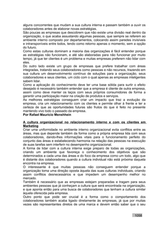 alguns concorrentes que mudam a sua cultura interna e passam também a ouvir os
colaboradores antes de elaborar novas estratégias.
São poucas as empresas que descobrem que não existe uma divisão real dentro da
organização, o que acaba assustando algumas pessoas, que sempre se referem ao
ambiente interno composto por departamentos, colocando assim paredes invisíveis
e intransponíveis entre todos, tendo como retorno apenas o momento, sem a opção
do futuro.
Como estas culturas dominam a maioria das organizações é fácil entender porque
as estratégias não funcionam, e até são elaboradas para não funcionar por muito
tempo, já que ter clientes é um problema e muitas empresas preferem não lidar com
eles.
Do outro lado existe um grupo de empresas que prefere trabalhar com áreas
integradas, tratando seus colaboradores como pessoas e não recursos, trazendo em
sua cultura um desenvolvimento contínuo de soluções para a organização, seus
colaboradores e seus clientes, um ciclo com o qual apenas as empresas inteligentes
sabem lidar.
Como a aplicação do conhecimento deve ter uma base sólida para surtir o efeito
desejado é necessário também entender que a empresa é cliente de outra empresa,
assim como deve manter os laços com seus próprios consumidores de forma a
garantir uma participação maior na criação de produtos e serviços.
As melhores estratégias conseguem criar um impacto que traz a evolução da
empresa, cria um relacionamento com os clientes e permite olhar à frente e ter a
certeza de que as oportunidades futuras são frutos do que é feito no presente
mantendo vivo todo o passado da empresa.
Por Rafael Mauricio Menshhein

A cultura organizacional no relacionamento interno e com os clientes em
Marketing
Criar uma uniformidade no ambiente interno organizacional evita conflitos entre as
áreas, mas que depende também da forma como a própria empresa lida com seus
colaboradores, dando-lhes informações vitais para o funcionamento perfeito do
conjunto das áreas e estabelecendo harmonia na relação das pessoas na execução
de suas tarefas sem interferir no desempenho organizacional.
A forma de lidar com a cultura interna exige preparo de todas as organizações,
criando um ambiente que favoreça o conhecimento dos objetivos que são
determinados a cada uma das áreas e do foco da empresa como um todo, algo que
é distante dos colaboradores quando a cultura individual não está próxima daquela
encontra na empresa.
O interessante é que muitas pessoas não conseguem entender porque a
organização toma uma direção oposta àquela das suas culturas individuais, criando
assim conflitos desnecessários e que impedem um desempenho melhor no
mercado.
Também é necessário que as empresas estejam preparadas e tragam para seus
ambientes pessoas que já conheçam a cultura que será encontrada na organização,
e que aponta então para uma busca de colaboradores que tenham a cultura similar
àquela oferecida pela empresa.
Outro ponto que pode ser crucial é a forma como o comportamento dos
colaboradores também acaba ligado diretamente às empresas, já que por muitas
vezes são representantes diretos de uma marca e devem então saber que o seu


                                                                          1058
 