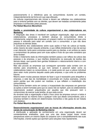 posicionamento é a referência para os consumidores durante um contato,
independentemente da forma em que seja efetuado.
As culturas organizacionais são únicas e devem ser refletidas nos colaboradores
para a sintonia perfeita com os clientes, que devem ser tratadas corretamente pelas
empresas e conhecidas pelas pessoas.
Por Rafael Mauricio Menshhein

Gestão e proximidade da cultura organizacional e dos colaboradores em
Marketing
A integração das áreas é inevitável em qualquer organização, algo que envolve
colaboradores, processos e também alcança os consumidores direta e
indiretamente, exigindo das empresas um preparo melhor no momento em que uma
pessoa é colocada para estar em contato com o consumidor, e que não deve
prejudicar as demais áreas.
A consciência dos colaboradores sobre suas ações é fruto da cultura já trazida,
antes mesmo de estar naquele ambiente, e que reflete diretamente o tipo de serviço
a ser oferecido, tanto para a empresa quanto para os clientes, e em ambos os casos
o compromisso da pessoa para com suas ações é fruto do que esta considera que
deve receber.
Então o tratamento dado às informações também passa a ser reflexo da cultura das
pessoas e da empresa, o que interfere diretamente na execução de tarefas das
demais áreas, que quando bem geridas fortalecem o relacionamento interno e com
os consumidores.
Mas são poucas as empresas que conseguem aproveitar cada contato com os
clientes para encantá-los, já que nem sempre é possível saber como os
colaboradores tratam os consumidores, e é neste ponto em que a cultura individual
deve estar muito próxima daquela usada pela empresa, e que evita os problemas
futuros.
Mesmo assim muitas pessoas deixam de fazer o que é necessário para atrapalhar a
empresa, e este tipo de mentalidade é encontrado em muitos exemplos, criando
assim perdas que não podem ser medidas, e que refletem a insatisfação dos
consumidores.
Desta forma também entra em campo a incapacidade das empresas em gerenciar
as ações a serem tomadas para que os casos não se repitam, pois os colaboradores
responsáveis acabam prejudicados por aqueles que não possuem nem o
compromisso de exercer suas tarefas, já que nada ocorre.
Ao envolver toda a organização e fazer o foco único da empresa comum a todos é
possível reduzir ao máximo todo e qualquer ruído que afaste consumidores, pois a
empresa também é cliente em determinados momentos e não gosta de ser tratada
com desleixo.
Por Rafael Mauricio Menshhein

Desenvolvimento organizacional com as trocas de informações através dos
canais de comunicação de Marketing interno
A distribuição e aplicação do conhecimento em uma organização devem ser
constantemente analisados, para que uma das áreas possa trazer novas
perspectivas sobre um mesmo objeto ao cooperar com o compartilhamento das suas
informações, criando ações que apontam para soluções mais rapidamente.



                                                                           1059
 