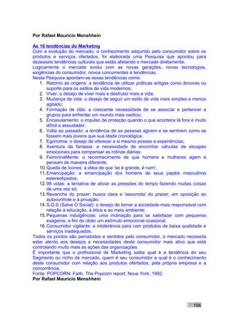 Por Rafael Mauricio Menshhein

As 16 tendências do Marketing
Com a evolução do mercado, o conhecimento adquirido pelo consumidor sobre os
produtos e serviços ofertados, foi elaborada uma Pesquisa que apontou para
dezesseis tendências culturais que estão afetando o mercado diretamente.
Logicamente o mercado evolui com as novas gerações, novas tecnologias,
exigências do consumidor, novos concorrentes e tendências.
Nesta Pesquisa apontam-se essas tendências como:
   1. Retorno às origens: a tendência de utilizar práticas antigas como âncoras ou
       suporte para os estilos de vida modernos;
   2. Viver: o desejo de viver mais e desfrutar mais a vida;
   3. Mudança de vida: o desejo de seguir um estilo de vida mais simples e menos
       agitado;
   4. Formação de clãs: a crescente necessidade de se associar e pertencer a
       grupos para enfrentar um mundo mais caótico;
   5. Encasulamento: o impulso de proteção quando o que acontece lá fora é muito
       difícil e assustador;
   6. Volta ao passado: a tendência de as pessoas agirem e se sentirem como se
       fossem mais jovens que sua idade cronológica;
   7. Egonomia: o desejo de oferecer a si mesmo posses e experiências;
   8. Aventura da fantasia: a necessidade de encontrar válvulas de escapes
       emocionais para compensar as rotinas diárias;
   9. FemininaMente: o reconhecimento de que homens e mulheres agem e
       pensam de maneira diferente;
   10. Queda de ícones: a idéia de que 'se é grande, é ruim';
   11. Emancipação: a emancipação dos homens de seus papéis masculinos
       estereotipados;
   12. 99 vidas: a tentativa de aliviar as pressões do tempo fazendo muitas coisas
       de uma vez só;
   13. Revanche do prazer: busca clara e 'assumida' do prazer, em oposição ao
       autocontrole e à privação;
   14. S.O.S (Salve O Social): o desejo de tornar a sociedade mais responsável com
       relação à educação, à ética e ao meio ambiente;
   15. Pequenas indulgências: uma inclinação para se satisfazer com pequenos
       exageros, a fim de obter um estímulo emocional ocasional;
   16. Consumidor vigilante: a intolerância para com produtos de baixa qualidade e
       serviços inadequados.
Todos os pontos são percebidos e sentidos pelo consumidor, o mercado necessita
estar atento aos desejos e necessidades deste consumidor mais ativo que está
controlando muito mais as ações das organizações.
É importante que o profissional de Marketing saiba qual é a tendência do seu
Segmento ou nicho de mercado, quem é seu consumidor e qual é o conhecimento
deste consumidor com relação aos produtos ofertados, pela própria empresa e a
concorrência.
Fonte: POPCORN, Faith, The Popcorn report. Nova York, 1992.
Por Rafael Mauricio Menshhein




                                                                           106
 