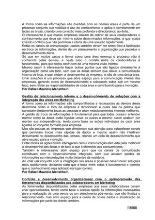 A forma como as informações são divididas com as demais áreas é parte de um
processo conjunto que viabiliza o uso do conhecimento e aplica-o corretamente em
todas as áreas, criando uma conexão mais profunda e direcionando ao êxito.
O interessante é que muitas empresas deixam de cobrar de seus colaboradores o
conhecimento que deve ser mínimo sobre determinadas informações, e que acaba
criando conflitos que não permitem a oferta de uma solução rapidamente.
Então os canais de comunicação usados também devem ter como foco a facilitação
na troca de informações, dentro de um planejamento e organização que perpetua o
desenvolvimento diário.
Só que em muitos casos a forma como uma área enxerga o processo não é
conhecida pelas demais, e neste caso o contato entre os colaboradores é
fundamental, para que todos desfrutem de uma mesma visão interna.
Mesmo assim é interessante trazer outros pontos que são ligados diretamente à
organização como um todo, sem que as áreas tenham que deixar a comunicação
interna de lado, e que afetam o desempenho da empresa, e não de uma única área.
Criar soluções é um processo que abre espaço para a comunicação interna das
empresas, gerando ciclos de desenvolvimento e colocando todos sob um mesmo
foco, sem retirar as responsabilidades de cada área e contribuindo para a inovação.
Por Rafael Mauricio Menshhein

Gestão do relacionamento interno e o desenvolvimento de soluções com a
integração das áreas em Marketing
A forma como as informações são compartilhadas e repassadas às demais áreas
determina como o foco da empresa é direcionado e quais são os pontos que
conectam diretamente todas as pessoas e criam relacionamentos internos melhores.
A gestão da troca de informações é fundamental para que todos possam entender
melhor como as áreas estão ligadas umas as outras e mesmo assim acabam por
manter sua independência, tendo como base as ações individuais de cada área
ligadas ao conjunto formado pela empresa.
Mas são poucas as empresas que direcionam sua atenção para estabelecer canais
que permitam trocas mais rápidas de dados e mesmo assim não interfiram
diretamente no desempenho das demais, criando um ciclo de desenvolvimento que
abre espaço para a inovação.
Então todas as ações ficam interligadas com a comunicação efetuada para melhorar
o desempenho das áreas e de tudo o que é oferecido aos consumidores.
Também é interessante abrir espaço para que os canais de comunicação
contribuam com o desenvolvimento integrado, sem que existam perdas de
informações ou interpretações muito distantes da realidade.
Ao criar um conjunto com a integração das áreas é possível desenvolver soluções
mais rapidamente, deixando claro que a troca entre todos é fundamental e permite
que o conhecimento seja aplicado no lugar correto.
Por Rafael Mauricio Menshhein

Controle e desenvolvimento organizacional com o aprimoramento das
ferramentas disponibilizadas aos colaboradores em Marketing
As ferramentas disponibilizadas pelas empresas aos seus colaboradores devem
criar oportunidades, tendo como base o acesso rápido às informações necessárias
para a realização de uma venda ou um atendimento pós-venda, que não finaliza o
relacionamento, mas abre espaço para a coleta de novos dados e atualização de
informações por parte do cliente também.

                                                                           1060
 