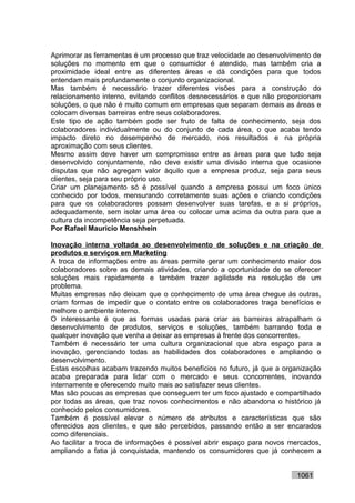 Aprimorar as ferramentas é um processo que traz velocidade ao desenvolvimento de
soluções no momento em que o consumidor é atendido, mas também cria a
proximidade ideal entre as diferentes áreas e dá condições para que todos
entendam mais profundamente o conjunto organizacional.
Mas também é necessário trazer diferentes visões para a construção do
relacionamento interno, evitando conflitos desnecessários e que não proporcionam
soluções, o que não é muito comum em empresas que separam demais as áreas e
colocam diversas barreiras entre seus colaboradores.
Este tipo de ação também pode ser fruto de falta de conhecimento, seja dos
colaboradores individualmente ou do conjunto de cada área, o que acaba tendo
impacto direto no desempenho de mercado, nos resultados e na própria
aproximação com seus clientes.
Mesmo assim deve haver um compromisso entre as áreas para que tudo seja
desenvolvido conjuntamente, não deve existir uma divisão interna que ocasione
disputas que não agregam valor àquilo que a empresa produz, seja para seus
clientes, seja para seu próprio uso.
Criar um planejamento só é possível quando a empresa possui um foco único
conhecido por todos, mensurando corretamente suas ações e criando condições
para que os colaboradores possam desenvolver suas tarefas, e a si próprios,
adequadamente, sem isolar uma área ou colocar uma acima da outra para que a
cultura da incompetência seja perpetuada.
Por Rafael Mauricio Menshhein

Inovação interna voltada ao desenvolvimento de soluções e na criação de
produtos e serviços em Marketing
A troca de informações entre as áreas permite gerar um conhecimento maior dos
colaboradores sobre as demais atividades, criando a oportunidade de se oferecer
soluções mais rapidamente e também trazer agilidade na resolução de um
problema.
Muitas empresas não deixam que o conhecimento de uma área chegue às outras,
criam formas de impedir que o contato entre os colaboradores traga benefícios e
melhore o ambiente interno.
O interessante é que as formas usadas para criar as barreiras atrapalham o
desenvolvimento de produtos, serviços e soluções, também barrando toda e
qualquer inovação que venha a deixar as empresas à frente dos concorrentes.
Também é necessário ter uma cultura organizacional que abra espaço para a
inovação, gerenciando todas as habilidades dos colaboradores e ampliando o
desenvolvimento.
Estas escolhas acabam trazendo muitos benefícios no futuro, já que a organização
acaba preparada para lidar com o mercado e seus concorrentes, inovando
internamente e oferecendo muito mais ao satisfazer seus clientes.
Mas são poucas as empresas que conseguem ter um foco ajustado e compartilhado
por todas as áreas, que traz novos conhecimentos e não abandona o histórico já
conhecido pelos consumidores.
Também é possível elevar o número de atributos e características que são
oferecidos aos clientes, e que são percebidos, passando então a ser encarados
como diferenciais.
Ao facilitar a troca de informações é possível abrir espaço para novos mercados,
ampliando a fatia já conquistada, mantendo os consumidores que já conhecem a


                                                                        1061
 