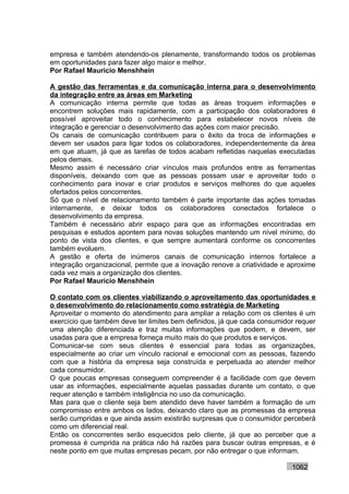 empresa e também atendendo-os plenamente, transformando todos os problemas
em oportunidades para fazer algo maior e melhor.
Por Rafael Mauricio Menshhein

A gestão das ferramentas e da comunicação interna para o desenvolvimento
da integração entre as áreas em Marketing
A comunicação interna permite que todas as áreas troquem informações e
encontrem soluções mais rapidamente, com a participação dos colaboradores é
possível aproveitar todo o conhecimento para estabelecer novos níveis de
integração e gerenciar o desenvolvimento das ações com maior precisão.
Os canais de comunicação contribuem para o êxito da troca de informações e
devem ser usados para ligar todos os colaboradores, independentemente da área
em que atuam, já que as tarefas de todos acabam refletidas naquelas executadas
pelos demais.
Mesmo assim é necessário criar vínculos mais profundos entre as ferramentas
disponíveis, deixando com que as pessoas possam usar e aproveitar todo o
conhecimento para inovar e criar produtos e serviços melhores do que aqueles
ofertados pelos concorrentes.
Só que o nível de relacionamento também é parte importante das ações tomadas
internamente, e deixar todos os colaboradores conectados fortalece o
desenvolvimento da empresa.
Também é necessário abrir espaço para que as informações encontradas em
pesquisas e estudos apontem para novas soluções mantendo um nível mínimo, do
ponto de vista dos clientes, e que sempre aumentará conforme os concorrentes
também evoluem.
A gestão e oferta de inúmeros canais de comunicação internos fortalece a
integração organizacional, permite que a inovação renove a criatividade e aproxime
cada vez mais a organização dos clientes.
Por Rafael Mauricio Menshhein

O contato com os clientes viabilizando o aproveitamento das oportunidades e
o desenvolvimento do relacionamento como estratégia de Marketing
Aproveitar o momento do atendimento para ampliar a relação com os clientes é um
exercício que também deve ter limites bem definidos, já que cada consumidor requer
uma atenção diferenciada e traz muitas informações que podem, e devem, ser
usadas para que a empresa forneça muito mais do que produtos e serviços.
Comunicar-se com seus clientes é essencial para todas as organizações,
especialmente ao criar um vínculo racional e emocional com as pessoas, fazendo
com que a história da empresa seja construída e perpetuada ao atender melhor
cada consumidor.
O que poucas empresas conseguem compreender é a facilidade com que devem
usar as informações, especialmente aquelas passadas durante um contato, o que
requer atenção e também inteligência no uso da comunicação.
Mas para que o cliente seja bem atendido deve haver também a formação de um
compromisso entre ambos os lados, deixando claro que as promessas da empresa
serão cumpridas e que ainda assim existirão surpresas que o consumidor perceberá
como um diferencial real.
Então os concorrentes serão esquecidos pelo cliente, já que ao perceber que a
promessa é cumprida na prática não há razões para buscar outras empresas, e é
neste ponto em que muitas empresas pecam, por não entregar o que informam.

                                                                          1062
 