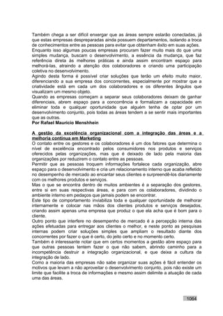 Também chega a ser difícil enxergar que as áreas sempre estarão conectadas, já
que estas empresas despreparadas ainda possuem departamentos, isolando a troca
de conhecimentos entre as pessoas para evitar que obtenham êxito em suas ações.
Enquanto isso algumas poucas empresas procuram fazer muito mais do que uma
simples mudança, buscam o desenvolvimento, a essência da mudança, que faz
referência direta às melhores práticas e ainda assim encontram espaço para
melhorá-las, atraindo a atenção dos colaboradores e criando uma participação
coletiva no desenvolvimento.
Agindo desta forma é possível criar soluções que terão um efeito muito maior,
diferenciando a sua empresa dos concorrentes, especialmente por mostrar que a
criatividade está em cada um dos colaboradores e os diferentes ângulos que
visualizam um mesmo objeto.
Quando as empresas começam a separar seus colaboradores deixam de ganhar
diferenciais, abrem espaço para a concorrência e formalizam a capacidade em
eliminar toda e qualquer oportunidade que alguém tenha de optar por um
desenvolvimento conjunto, pois todas as áreas tendem a se sentir mais importantes
que as outras.
Por Rafael Mauricio Menshhein

A gestão da excelência organizacional com a integração das áreas e a
melhoria contínua em Marketing
O contato entre os gestores e os colaboradores é um dos fatores que determina o
nível de excelência encontrado pelos consumidores nos produtos e serviços
oferecidos pelas organizações, mas que é deixado de lado pela maioria das
organizações por reduzirem o contato entre as pessoas.
Permitir que as pessoas troquem informações fortalece cada organização, abre
espaço para o desenvolvimento e cria um relacionamento interno que acaba refletido
no desempenho de mercado ao encantar seus clientes e surpreendê-los diariamente
com os melhores produtos e serviços.
Mas o que se encontra dentro de muitos ambientes é a separação dos gestores,
entre si em suas respectivas áreas, e para com os colaboradores, dividindo o
ambiente interno em pedaços que jamais podem se encontrar.
Este tipo de comportamento inviabiliza toda e qualquer oportunidade de melhorar
internamente e colocar nas mãos dos clientes produtos e serviços desejados,
criando assim apenas uma empresa que produz o que ela acha que é bom para o
cliente.
Outro ponto que interfere no desempenho de mercado é a percepção interna das
ações efetuadas para entregar aos clientes o melhor, e neste ponto as pesquisas
internas podem criar soluções simples que ampliam o resultado diante dos
concorrentes por fazer o que é certo, do jeito certo e no momento certo.
Também é interessante notar que em certos momentos a gestão abre espaço para
que outras pessoas tentem fazer o que não sabem, abrindo caminho para a
incompetência destruir a integração organizacional, e que deixa a cultura da
integração de lado.
Como a maioria das empresas não sabe organizar suas ações é fácil entender os
motivos que levam a não aproveitar o desenvolvimento conjunto, pois não existe um
limite que facilite a troca de informações e mesmo assim delimite a atuação de cada
uma das áreas.



                                                                           1064
 