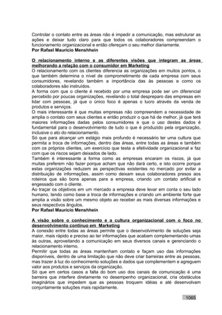 Controlar o contato entre as áreas não é impedir a comunicação, mas estruturar as
ações e deixar tudo claro para que todos os colaboradores compreendam o
funcionamento organizacional e então ofereçam o seu melhor diariamente.
Por Rafael Mauricio Menshhein

O relacionamento interno e as diferentes visões que integram as áreas
melhorando a relação com o consumidor em Marketing
O relacionamento com os clientes diferencia as organizações em muitos pontos, o
que também determina o nível de comprometimento de cada empresa com seus
consumidores, revelando também a importância das às pessoas e como os
colaboradores são instruídos.
A forma com que o cliente é recebido por uma empresa pode ser um diferencial
percebido por poucas organizações, revelando o total despreparo das empresas em
lidar com pessoas, já que o único foco é apenas o lucro através da venda de
produtos e serviços.
O mais interessante é que muitas empresas não compreendem a necessidade de
amplia o contato com seus clientes e então produzir o que há de melhor, já que terá
maiores informações dadas pelos consumidores e que o uso destes dados é
fundamental para o desenvolvimento de tudo o que é produzido pela organização,
inclusive o ato do relacionamento.
Só que para alcançar um estágio mais profundo é necessário ter uma cultura que
permita a troca de informações, dentro das áreas, entre todas as áreas e também
com os próprios clientes, um exercício que testa a efetividade organizacional e faz
com que os riscos sejam deixados de lado.
Também é interessante a forma como as empresas encaram os riscos, já que
muitas preferem não fazer porque acham que não dará certo, e isto ocorre porque
estas organizações reduzem as perspectivas existentes no mercado por evitar a
distribuição de informações, assim como deixam seus colaboradores presos aos
roteiros que são bons apenas para a empresa, criando um contato artificial e
engessado com o cliente.
Ao traçar os objetivos em um mercado a empresa deve levar em conta o seu lado
humano, tendo como base a troca de informações e criando um ambiente forte que
amplia a visão sobre um mesmo objeto ao receber as mais diversas informações e
seus respectivos ângulos.
Por Rafael Mauricio Menshhein

A visão sobre o conhecimento e a cultura organizacional com o foco no
desenvolvimento contínuo em Marketing
A conexão entre todas as áreas permite que o desenvolvimento de soluções seja
maior, mais rápido e preciso ao ter informações que acabam complementando umas
às outras, aproveitando a comunicação em seus diversos canais e gerenciando o
relacionamento interno.
Permitir que todas as áreas mantenham contato e façam uso das informações
disponíveis, dentro de uma limitação que não deve criar barreiras entre as pessoas,
mas trazer à luz do conhecimento soluções e dados que complementem e agreguem
valor aos produtos e serviços da organização.
Só que em certos casos a falta do bom uso dos canais de comunicação é uma
barreira que interfere diretamente no desempenho organizacional, cria obstáculos
imaginários que impedem que as pessoas troquem idéias e até desenvolvam
conjuntamente soluções mais rapidamente.

                                                                           1065
 