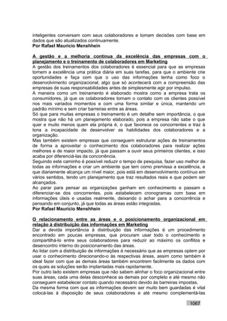 inteligentes conversam com seus colaboradores e tomam decisões com base em
dados que são atualizados continuamente.
Por Rafael Mauricio Menshhein

A gestão e a melhoria contínua da excelência das empresas com o
planejamento e o treinamento de colaboradores em Marketing
A gestão dos treinamentos dos colaboradores é essencial para que as empresas
tornem a excelência uma prática diária em suas tarefas, para que o ambiente crie
oportunidades e faça com que o uso das informações tenha como foco o
desenvolvimento organizacional, algo que só acontecerá com a compreensão das
empresas de suas responsabilidades antes de simplesmente agir por impulso.
A maneira como um treinamento é elaborado mostra como a empresa trata os
consumidores, já que os colaboradores tornam o contato com os clientes possível
nos mais variados momentos e com uma forma similar e única, mantendo um
padrão mínimo e sem criar barreiras entre as áreas.
Só que para muitas empresas o treinamento é um detalhe sem importância, o que
mostra que não há um planejamento elaborado, pois a empresa não sabe o que
quer e muito menos quem ela própria é, o que favorece os concorrentes e traz à
tona a incapacidade de desenvolver as habilidades dos colaboradores e a
organização.
Mas também existem empresas que conseguem estruturar ações de treinamentos
de forma a aproveitar o conhecimento dos colaboradores para realizar ações
melhores e de maior impacto, já que passam a ouvir seus primeiros clientes, e isso
acaba por diferenciá-las da concorrência.
Seguindo este caminho é possível reduzir o tempo de pesquisa, fazer uso melhor de
todas as informações e criar um ambiente que tem como premissa a excelência, e
que diariamente alcança um nível maior, pois está em desenvolvimento contínuo em
vários sentidos, tendo um planejamento que traz resultados reais e que podem ser
alcançados.
Ao parar para pensar as organizações ganham em conhecimento e passam a
diferenciar-se dos concorrentes, pois estabelecem cronogramas com base em
informações úteis e usadas realmente, deixando o achar para a concorrência e
pensando em conjunto, já que todas as áreas estão integradas.
Por Rafael Mauricio Menshhein

O relacionamento entre as áreas e o posicionamento organizacional em
relação à distribuição das informações em Marketing
Dar a devida importância à distribuição das informações é um procedimento
encontrado em poucas empresas, que procuram usar todo o conhecimento e
compartilhá-lo entre seus colaboradores para reduzir ao máximo os conflitos e
desencontro interno do posicionamento das áreas.
Ao lidar com a distribuição de informações é necessário que as empresas optem por
usar o conhecimento direcionando-o às respectivas áreas, assim como também é
ideal fazer com que as demais áreas também encontrem facilmente os dados com
os quais as soluções serão implantadas mais rapidamente.
Por outro lado existem empresas que não sabem alinhar o foco organizacional entre
suas áreas, cada uma delas desconhece as demais por completo e até mesmo não
conseguem estabelecer contato quando necessário devido às barreiras impostas.
Da mesma forma com que as informações devem ser muito bem guardadas é vital
colocá-las à disposição de seus colaboradores e até mesmo complementá-las

                                                                          1067
 