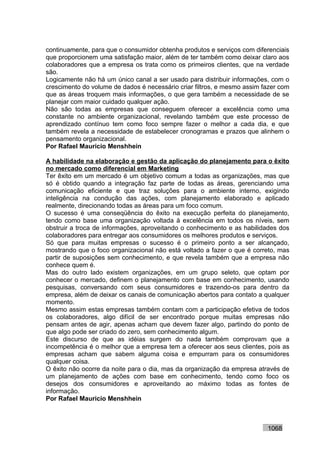 continuamente, para que o consumidor obtenha produtos e serviços com diferenciais
que proporcionem uma satisfação maior, além de ter também como deixar claro aos
colaboradores que a empresa os trata como os primeiros clientes, que na verdade
são.
Logicamente não há um único canal a ser usado para distribuir informações, com o
crescimento do volume de dados é necessário criar filtros, e mesmo assim fazer com
que as áreas troquem mais informações, o que gera também a necessidade de se
planejar com maior cuidado qualquer ação.
Não são todas as empresas que conseguem oferecer a excelência como uma
constante no ambiente organizacional, revelando também que este processo de
aprendizado contínuo tem como foco sempre fazer o melhor a cada dia, e que
também revela a necessidade de estabelecer cronogramas e prazos que alinhem o
pensamento organizacional.
Por Rafael Mauricio Menshhein

A habilidade na elaboração e gestão da aplicação do planejamento para o êxito
no mercado como diferencial em Marketing
Ter êxito em um mercado é um objetivo comum a todas as organizações, mas que
só é obtido quando a integração faz parte de todas as áreas, gerenciando uma
comunicação eficiente e que traz soluções para o ambiente interno, exigindo
inteligência na condução das ações, com planejamento elaborado e aplicado
realmente, direcionando todas as áreas para um foco comum.
O sucesso é uma conseqüência do êxito na execução perfeita do planejamento,
tendo como base uma organização voltada à excelência em todos os níveis, sem
obstruir a troca de informações, aproveitando o conhecimento e as habilidades dos
colaboradores para entregar aos consumidores os melhores produtos e serviços.
Só que para muitas empresas o sucesso é o primeiro ponto a ser alcançado,
mostrando que o foco organizacional não está voltado a fazer o que é correto, mas
partir de suposições sem conhecimento, e que revela também que a empresa não
conhece quem é.
Mas do outro lado existem organizações, em um grupo seleto, que optam por
conhecer o mercado, definem o planejamento com base em conhecimento, usando
pesquisas, conversando com seus consumidores e trazendo-os para dentro da
empresa, além de deixar os canais de comunicação abertos para contato a qualquer
momento.
Mesmo assim estas empresas também contam com a participação efetiva de todos
os colaboradores, algo difícil de ser encontrado porque muitas empresas não
pensam antes de agir, apenas acham que devem fazer algo, partindo do ponto de
que algo pode ser criado do zero, sem conhecimento algum.
Este discurso de que as idéias surgem do nada também comprovam que a
incompetência é o melhor que a empresa tem a oferecer aos seus clientes, pois as
empresas acham que sabem alguma coisa e empurram para os consumidores
qualquer coisa.
O êxito não ocorre da noite para o dia, mas da organização da empresa através de
um planejamento de ações com base em conhecimento, tendo como foco os
desejos dos consumidores e aproveitando ao máximo todas as fontes de
informação.
Por Rafael Mauricio Menshhein



                                                                          1068
 