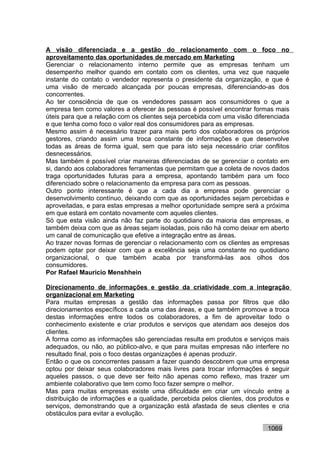 A visão diferenciada e a gestão do relacionamento com o foco no
aproveitamento das oportunidades de mercado em Marketing
Gerenciar o relacionamento interno permite que as empresas tenham um
desempenho melhor quando em contato com os clientes, uma vez que naquele
instante do contato o vendedor representa o presidente da organização, e que é
uma visão de mercado alcançada por poucas empresas, diferenciando-as dos
concorrentes.
Ao ter consciência de que os vendedores passam aos consumidores o que a
empresa tem como valores a oferecer às pessoas é possível encontrar formas mais
úteis para que a relação com os clientes seja percebida com uma visão diferenciada
e que tenha como foco o valor real dos consumidores para as empresas.
Mesmo assim é necessário trazer para mais perto dos colaboradores os próprios
gestores, criando assim uma troca constante de informações e que desenvolve
todas as áreas de forma igual, sem que para isto seja necessário criar conflitos
desnecessários.
Mas também é possível criar maneiras diferenciadas de se gerenciar o contato em
si, dando aos colaboradores ferramentas que permitam que a coleta de novos dados
traga oportunidades futuras para a empresa, apontando também para um foco
diferenciado sobre o relacionamento da empresa para com as pessoas.
Outro ponto interessante é que a cada dia a empresa pode gerenciar o
desenvolvimento contínuo, deixando com que as oportunidades sejam percebidas e
aproveitadas, e para estas empresas a melhor oportunidade sempre será a próxima
em que estará em contato novamente com aqueles clientes.
Só que esta visão ainda não faz parte do quotidiano da maioria das empresas, e
também deixa com que as áreas sejam isoladas, pois não há como deixar em aberto
um canal de comunicação que efetive a integração entre as áreas.
Ao trazer novas formas de gerenciar o relacionamento com os clientes as empresas
podem optar por deixar com que a excelência seja uma constante no quotidiano
organizacional, o que também acaba por transformá-las aos olhos dos
consumidores.
Por Rafael Mauricio Menshhein

Direcionamento de informações e gestão da criatividade com a integração
organizacional em Marketing
Para muitas empresas a gestão das informações passa por filtros que dão
direcionamentos específicos a cada uma das áreas, e que também promove a troca
destas informações entre todos os colaboradores, a fim de aproveitar todo o
conhecimento existente e criar produtos e serviços que atendam aos desejos dos
clientes.
A forma como as informações são gerenciadas resulta em produtos e serviços mais
adequados, ou não, ao público-alvo, e que para muitas empresas não interfere no
resultado final, pois o foco destas organizações é apenas produzir.
Então o que os concorrentes passam a fazer quando descobrem que uma empresa
optou por deixar seus colaboradores mais livres para trocar informações é seguir
aqueles passos, o que deve ser feito não apenas como reflexo, mas trazer um
ambiente colaborativo que tem como foco fazer sempre o melhor.
Mas para muitas empresas existe uma dificuldade em criar um vínculo entre a
distribuição de informações e a qualidade, percebida pelos clientes, dos produtos e
serviços, demonstrando que a organização está afastada de seus clientes e cria
obstáculos para evitar a evolução.

                                                                           1069
 