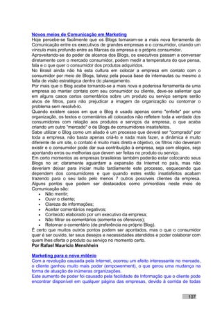 Novos meios de Comunicação em Marketing
Hoje percebe-se facilmente que os Blogs tornaram-se a mais nova ferramenta de
Comunicação entre os executivos de grandes empresas e o consumidor, criando um
vínculo mais profundo entre as Marcas da empresa e o próprio consumidor.
Aproveitando-se do poder de alcance dos Blogs, os executivos passam a conversar
diretamente com o mercado consumidor, podem medir a temperatura do que pensa,
fala e o que quer o consumidor dos produtos adquiridos.
No Brasil ainda não há esta cultura em colocar a empresa em contato com o
consumidor por meio de Blogs, talvez pela pouca base de internautas ou mesmo a
falta de visão estratégica dentro do planejamento.
Por mais que o Blog acabe tornando-se a mais nova e poderosa ferramenta de uma
empresa ao manter contato com seu consumidor ou cliente, deve-se salientar que
em alguns casos certos comentários sobre um produto ou serviço sempre serão
alvos de filtros, para não prejudicar a imagem da organização ou contornar o
problema sem resolvê-lo.
Quando existem casos em que o Blog é usado apenas como "enfeite" por uma
organização, os textos e comentários ali colocados não refletem toda a verdade dos
consumidores com relação aos produtos e serviços da empresa, o que acaba
criando um outro "mercado" o de Blogs de consumidores insatisfeitos.
Sabe utilizar o Blog como um aliado é um processo que deverá ser "comprado" por
toda a empresa, não basta apenas criá-lo e nada mais fazer, a dinâmica é muito
diferente de um site, o contato é muito mais direto e objetivo, os filtros não deveriam
existir e o consumidor pode dar sua contribuição à empresa, seja com elogios, seja
apontando erros ou melhorias que devem ser feitas no produto ou serviço.
Em certo momentos as empresas brasileiras também poderão estar colocando seus
Blogs no ar; claramente aguardam a expansão da Internet no país, mas não
deveriam deixar para iniciar muito tardiamente este processo, esquecendo que
dependem dos consumidores e que quando estes estão insatisfeitos acabam
trazendo para o seu lado pelo menos 7 outros possíveis clientes da empresa.
Alguns pontos que podem ser destacados como primordiais neste meio de
Comunicação são:
    • Não mentir;
    • Ouvir o cliente;
    • Clareza de informações;
    • Aceitar comentários negativos;
    • Conteúdo elaborado por um executivo da empresa;
    • Não filtrar os comentários (somente os ofensivos);
    • Retornar o comentário (de preferência no próprio Blog).
É certo que muitos outros pontos podem ser apontados, mas o que o consumidor
quer é ser ouvido, ter seus desejos e necessidades atendidos e poder colaborar com
quem lhes oferta o produto ou serviço no momento certo.
Por Rafael Mauricio Menshhein

Marketing para o novo milênio
Com a revolução causada pela Internet, ocorreu um efeito interessante no mercado,
o cliente ganhou muito mais poder (empowerment), o que gerou uma mudança na
forma de atuação de inúmeras organizações.
Este aumento de poder foi causado pela facilidade de Informação que o cliente pode
encontrar disponível em qualquer página das empresas, devido à corrida de todas


                                                                                107
 