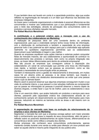 O que também deve ser levado em conta é a capacidade produtiva, algo que acaba
refletido na segmentação de mercado e é um fator que influencia nas decisões das
empresas inteligentes.
Ao trazer para o ambiente organizacional a criatividade é possível diferenciar-se dos
concorrentes e mostrar aos colaboradores que a sua participação é fundamental
para o êxito das estratégias, através da percepção dos consumidores sobre os
produtos e serviços ofertados naquele mercado.
Por Rafael Mauricio Menshhein

A contribuição e o potencial criativo para a inovação com o uso do
conhecimento dos colaboradores em Marketing
A realização de pesquisas deve ser uma constante dentro do ambiente
organizacional, para que a criatividade sempre tenha novas fontes de informação,
com a distribuição do conhecimento e também a capacidade de uma empresa
gerenciar todo o seu potencial ao abrir espaço para que a criatividade seja aplicada
realmente no quotidiano organizacional, permitindo que os colaboradores
desenvolvam suas habilidades e tragam o seu melhor.
Quando as empresas equilibram suas ações internas e externas podem conquistar
fatias de mercado maiores, dar aos colaboradores a oportunidade de contribuir no
desenvolvimento dos produtos e serviços, bem como na própria integração das
áreas, ao trazer idéias diferenciadas para dentro do ambiente empresarial.
Mas são poucas as empresas que conseguem colocar à disposição dos
colaboradores um canal de comunicação que permita uma troca de informações
mais rápida, e também evitam que as pessoas se encontrem, como se não
houvesse a necessidade de comunicação entre as pessoas.
Também é interessante como a gestão do relacionamento é direcionada, em muitos
casos há um abismo entre as pessoas, e às áreas também, que impede a
comunicação, ou então cria obstáculos desnecessários ao evitar que uma pessoa
saiba o que os demais fazem.
Mesmo assim é possível observar que algumas empresas conseguiram mudar a sua
visão do ambiente interno, e que passam a criar soluções melhores ao compreender
que ao passar as informações às pessoas é possível observar o mesmo objeto de
diversos ângulos, e então fazer o que há de melhor, para os colaboradores e seus
clientes.
Criar é um exercício diário, que acaba traduzido em produtos e serviços para seus
clientes, passando pela capacidade criativa dos colaboradores através de um
conhecimento sempre em desenvolvimento ao compartilhar informações para mais
pessoas, reduzindo ao máximo as barreiras entre as áreas e até mesmo com os
clientes.
Por Rafael Mauricio Menshhein

A segmentação de mercado com base na evolução do relacionamento da
empresa e seus clientes em Marketing
Segmentar o mercado faz com que a empresa consiga aplicar com maior precisão
todo o conhecimento que possui a respeito de seus consumidores, além de gerar a
reflexão sobre os possíveis desdobramentos de ações futuras, diferenciando-se da
concorrência e tendo como reflexo a empatia dos clientes.
Muitas empresas não conhecem seus consumidores profundamente, apenas
mantendo contato durante uma venda ou então para oferecer um novo produto sem
saber se aquele cliente é mesmo parte integrante do seu público-alvo.

                                                                             1070
 