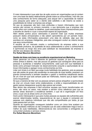O mais interessante é que este tipo de ação ocorre em organizações que já contam
com uma base de dados relativamente grande sobre os consumidores, mas não usa
este conhecimento de forma adequada, pois sequer tem a capacidade de realizar
uma pesquisa para saber se o cliente está satisfeito e até mesmo se existe a
possibilidade de indicar a empresa aos amigos.
Só que as pesquisas são bem mais profundas e trazem informações que nem
sempre são visíveis no primeiro momento, o que demonstra que a empresa não
soube olhar com cuidado os detalhes, quais associações foram imprescindíveis para
a escolha do cliente e o que o consumidor espera da organização.
Além destes pontos pouco valorizados é possível notar que muitas empresas
possuem dados armazenados e não sabem aproveitá-los por um período maior,
como se estas informações possuíssem uma data de validade, algo que não
acontece em empresas inteligentes, pois elas conseguem evoluir ao mesmo tempo
que seus consumidores.
A escolha de um mercado mostra o conhecimento da empresa sobre a sua
capacidade produtiva, da qualidade de seus colaboradores e como o conhecimento
é aprimorado ao longo dos anos para satisfazer às necessidades da empresa e
atender aos desejos dos clientes.
Por Rafael Mauricio Menshhein

Gestão de times com base na excelência organizacional em Marketing
Saber gerenciar um time é diferente de gerenciar equipes, já que os interesses
entres ambos é distinto, mas são poucos os gestores que conseguem olhar para as
pessoas e auxiliá-las a trabalhar conjuntamente, cada qual com sua habilidade e
tendo como principal motivador do desenvolvimento conjunto a oportunidade de se
trocar informações e agregar novos conhecimentos ao time.
Lidar com times é um fator que exige muita habilidade dos gestores, pois as pessoas
que são partes do grupo são excelentes na execução de suas tarefas, possuem um
grande conhecimento e também desafiam o gestor a mantê-las trabalhando dentro
de um nível em que tudo sempre pode ser melhorado, mesmo que já sejam vistos
como insuperáveis.
Só que a maneira de lidar com as pessoas sempre parece atrapalhar a oportunidade
de criar um vínculo maior entre colaboradores, e então a responsabilidade de um
gestor parece desaparecer quando algo parece sair errado.
Mas dentro das empresas é fácil encontrar equipes que foram transformadas em
times, são raros os casos, mas existem e servem como referência para que as
demais áreas alcancem a excelência também, o que dá à organização um foco
único, e que une as áreas como um único time.
Outro ponto interessante é que para muitas pessoas as equipes são suficientes para
exercer determinadas tarefas, esquecendo-se de que a equipe é composta por
pessoas com objetivos individuais que não são compartilhados por todos, já que
cada pessoa tem um foco.
Quando as organizações conseguem trabalhar como um único time acabam por
obter resultados melhores ao dar condições que de cada colaborador traga à tona o
melhor de suas habilidades, diferenciando-se dos concorrentes e entregando ao
consumidor produtos e serviços únicos.
Por Rafael Mauricio Menshhein




                                                                           1071
 