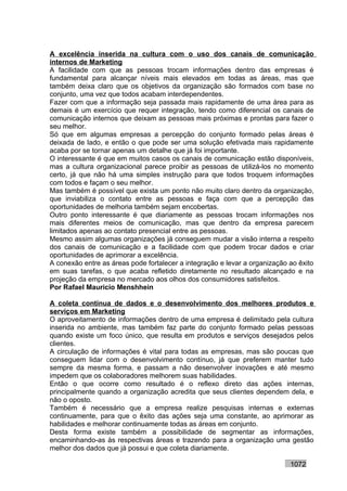A excelência inserida na cultura com o uso dos canais de comunicação
internos de Marketing
A facilidade com que as pessoas trocam informações dentro das empresas é
fundamental para alcançar níveis mais elevados em todas as áreas, mas que
também deixa claro que os objetivos da organização são formados com base no
conjunto, uma vez que todos acabam interdependentes.
Fazer com que a informação seja passada mais rapidamente de uma área para as
demais é um exercício que requer integração, tendo como diferencial os canais de
comunicação internos que deixam as pessoas mais próximas e prontas para fazer o
seu melhor.
Só que em algumas empresas a percepção do conjunto formado pelas áreas é
deixada de lado, e então o que pode ser uma solução efetivada mais rapidamente
acaba por se tornar apenas um detalhe que já foi importante.
O interessante é que em muitos casos os canais de comunicação estão disponíveis,
mas a cultura organizacional parece proibir as pessoas de utilizá-los no momento
certo, já que não há uma simples instrução para que todos troquem informações
com todos e façam o seu melhor.
Mas também é possível que exista um ponto não muito claro dentro da organização,
que inviabiliza o contato entre as pessoas e faça com que a percepção das
oportunidades de melhoria também sejam encobertas.
Outro ponto interessante é que diariamente as pessoas trocam informações nos
mais diferentes meios de comunicação, mas que dentro da empresa parecem
limitados apenas ao contato presencial entre as pessoas.
Mesmo assim algumas organizações já conseguem mudar a visão interna a respeito
dos canais de comunicação e a facilidade com que podem trocar dados e criar
oportunidades de aprimorar a excelência.
A conexão entre as áreas pode fortalecer a integração e levar a organização ao êxito
em suas tarefas, o que acaba refletido diretamente no resultado alcançado e na
projeção da empresa no mercado aos olhos dos consumidores satisfeitos.
Por Rafael Mauricio Menshhein

A coleta contínua de dados e o desenvolvimento dos melhores produtos e
serviços em Marketing
O aproveitamento de informações dentro de uma empresa é delimitado pela cultura
inserida no ambiente, mas também faz parte do conjunto formado pelas pessoas
quando existe um foco único, que resulta em produtos e serviços desejados pelos
clientes.
A circulação de informações é vital para todas as empresas, mas são poucas que
conseguem lidar com o desenvolvimento contínuo, já que preferem manter tudo
sempre da mesma forma, e passam a não desenvolver inovações e até mesmo
impedem que os colaboradores melhorem suas habilidades.
Então o que ocorre como resultado é o reflexo direto das ações internas,
principalmente quando a organização acredita que seus clientes dependem dela, e
não o oposto.
Também é necessário que a empresa realize pesquisas internas e externas
continuamente, para que o êxito das ações seja uma constante, ao aprimorar as
habilidades e melhorar continuamente todas as áreas em conjunto.
Desta forma existe também a possibilidade de segmentar as informações,
encaminhando-as às respectivas áreas e trazendo para a organização uma gestão
melhor dos dados que já possui e que coleta diariamente.

                                                                            1072
 