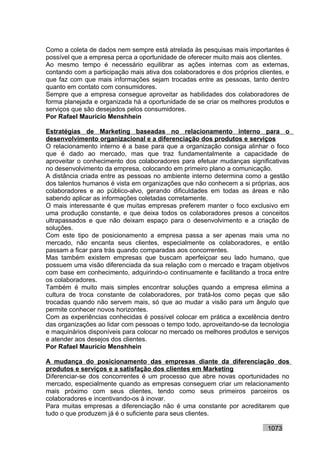 Como a coleta de dados nem sempre está atrelada às pesquisas mais importantes é
possível que a empresa perca a oportunidade de oferecer muito mais aos clientes.
Ao mesmo tempo é necessário equilibrar as ações internas com as externas,
contando com a participação mais ativa dos colaboradores e dos próprios clientes, e
que faz com que mais informações sejam trocadas entre as pessoas, tanto dentro
quanto em contato com consumidores.
Sempre que a empresa consegue aproveitar as habilidades dos colaboradores de
forma planejada e organizada há a oportunidade de se criar os melhores produtos e
serviços que são desejados pelos consumidores.
Por Rafael Mauricio Menshhein

Estratégias de Marketing baseadas no relacionamento interno para o
desenvolvimento organizacional e a diferenciação dos produtos e serviços
O relacionamento interno é a base para que a organização consiga alinhar o foco
que é dado ao mercado, mas que traz fundamentalmente a capacidade de
aproveitar o conhecimento dos colaboradores para efetuar mudanças significativas
no desenvolvimento da empresa, colocando em primeiro plano a comunicação.
A distância criada entre as pessoas no ambiente interno determina como a gestão
dos talentos humanos é vista em organizações que não conhecem a si próprias, aos
colaboradores e ao público-alvo, gerando dificuldades em todas as áreas e não
sabendo aplicar as informações coletadas corretamente.
O mais interessante é que muitas empresas preferem manter o foco exclusivo em
uma produção constante, e que deixa todos os colaboradores presos a conceitos
ultrapassados e que não deixam espaço para o desenvolvimento e a criação de
soluções.
Com este tipo de posicionamento a empresa passa a ser apenas mais uma no
mercado, não encanta seus clientes, especialmente os colaboradores, e então
passam a ficar para trás quando comparadas aos concorrentes.
Mas também existem empresas que buscam aperfeiçoar seu lado humano, que
possuem uma visão diferenciada da sua relação com o mercado e traçam objetivos
com base em conhecimento, adquirindo-o continuamente e facilitando a troca entre
os colaboradores.
Também é muito mais simples encontrar soluções quando a empresa elimina a
cultura de troca constante de colaboradores, por tratá-los como peças que são
trocadas quando não servem mais, só que ao mudar a visão para um ângulo que
permite conhecer novos horizontes.
Com as experiências conhecidas é possível colocar em prática a excelência dentro
das organizações ao lidar com pessoas o tempo todo, aproveitando-se da tecnologia
e maquinários disponíveis para colocar no mercado os melhores produtos e serviços
e atender aos desejos dos clientes.
Por Rafael Mauricio Menshhein

A mudança do posicionamento das empresas diante da diferenciação dos
produtos e serviços e a satisfação dos clientes em Marketing
Diferenciar-se dos concorrentes é um processo que abre novas oportunidades no
mercado, especialmente quando as empresas conseguem criar um relacionamento
mais próximo com seus clientes, tendo como seus primeiros parceiros os
colaboradores e incentivando-os à inovar.
Para muitas empresas a diferenciação não é uma constante por acreditarem que
tudo o que produzem já é o suficiente para seus clientes.

                                                                           1073
 