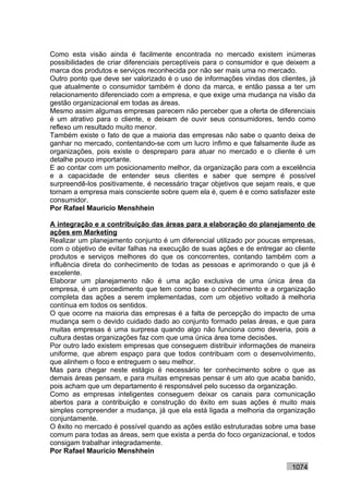 Como esta visão ainda é facilmente encontrada no mercado existem inúmeras
possibilidades de criar diferenciais perceptíveis para o consumidor e que deixem a
marca dos produtos e serviços reconhecida por não ser mais uma no mercado.
Outro ponto que deve ser valorizado é o uso de informações vindas dos clientes, já
que atualmente o consumidor também é dono da marca, e então passa a ter um
relacionamento diferenciado com a empresa, e que exige uma mudança na visão da
gestão organizacional em todas as áreas.
Mesmo assim algumas empresas parecem não perceber que a oferta de diferenciais
é um atrativo para o cliente, e deixam de ouvir seus consumidores, tendo como
reflexo um resultado muito menor.
Também existe o fato de que a maioria das empresas não sabe o quanto deixa de
ganhar no mercado, contentando-se com um lucro ínfimo e que falsamente ilude as
organizações, pois existe o despreparo para atuar no mercado e o cliente é um
detalhe pouco importante.
E ao contar com um posicionamento melhor, da organização para com a excelência
e a capacidade de entender seus clientes e saber que sempre é possível
surpreendê-los positivamente, é necessário traçar objetivos que sejam reais, e que
tornam a empresa mais consciente sobre quem ela é, quem é e como satisfazer este
consumidor.
Por Rafael Mauricio Menshhein

A integração e a contribuição das áreas para a elaboração do planejamento de
ações em Marketing
Realizar um planejamento conjunto é um diferencial utilizado por poucas empresas,
com o objetivo de evitar falhas na execução de suas ações e de entregar ao cliente
produtos e serviços melhores do que os concorrentes, contando também com a
influência direta do conhecimento de todas as pessoas e aprimorando o que já é
excelente.
Elaborar um planejamento não é uma ação exclusiva de uma única área da
empresa, é um procedimento que tem como base o conhecimento e a organização
completa das ações a serem implementadas, com um objetivo voltado à melhoria
contínua em todos os sentidos.
O que ocorre na maioria das empresas é a falta de percepção do impacto de uma
mudança sem o devido cuidado dado ao conjunto formado pelas áreas, e que para
muitas empresas é uma surpresa quando algo não funciona como deveria, pois a
cultura destas organizações faz com que uma única área tome decisões.
Por outro lado existem empresas que conseguem distribuir informações de maneira
uniforme, que abrem espaço para que todos contribuam com o desenvolvimento,
que alinhem o foco e entreguem o seu melhor.
Mas para chegar neste estágio é necessário ter conhecimento sobre o que as
demais áreas pensam, e para muitas empresas pensar é um ato que acaba banido,
pois acham que um departamento é responsável pelo sucesso da organização.
Como as empresas inteligentes conseguem deixar os canais para comunicação
abertos para a contribuição e construção do êxito em suas ações é muito mais
simples compreender a mudança, já que ela está ligada a melhoria da organização
conjuntamente.
O êxito no mercado é possível quando as ações estão estruturadas sobre uma base
comum para todas as áreas, sem que exista a perda do foco organizacional, e todos
consigam trabalhar integradamente.
Por Rafael Mauricio Menshhein

                                                                          1074
 