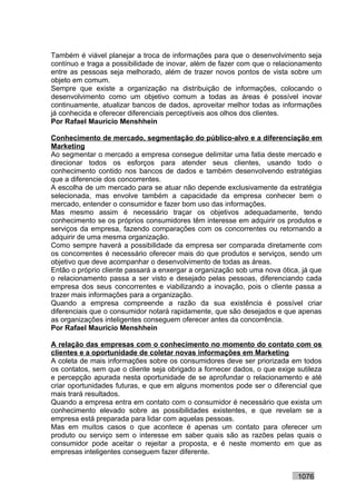 Também é viável planejar a troca de informações para que o desenvolvimento seja
contínuo e traga a possibilidade de inovar, além de fazer com que o relacionamento
entre as pessoas seja melhorado, além de trazer novos pontos de vista sobre um
objeto em comum.
Sempre que existe a organização na distribuição de informações, colocando o
desenvolvimento como um objetivo comum a todas as áreas é possível inovar
continuamente, atualizar bancos de dados, aproveitar melhor todas as informações
já conhecida e oferecer diferenciais perceptíveis aos olhos dos clientes.
Por Rafael Mauricio Menshhein

Conhecimento de mercado, segmentação do público-alvo e a diferenciação em
Marketing
Ao segmentar o mercado a empresa consegue delimitar uma fatia deste mercado e
direcionar todos os esforços para atender seus clientes, usando todo o
conhecimento contido nos bancos de dados e também desenvolvendo estratégias
que a diferencie dos concorrentes.
A escolha de um mercado para se atuar não depende exclusivamente da estratégia
selecionada, mas envolve também a capacidade da empresa conhecer bem o
mercado, entender o consumidor e fazer bom uso das informações.
Mas mesmo assim é necessário traçar os objetivos adequadamente, tendo
conhecimento se os próprios consumidores têm interesse em adquirir os produtos e
serviços da empresa, fazendo comparações com os concorrentes ou retornando a
adquirir de uma mesma organização.
Como sempre haverá a possibilidade da empresa ser comparada diretamente com
os concorrentes é necessário oferecer mais do que produtos e serviços, sendo um
objetivo que deve acompanhar o desenvolvimento de todas as áreas.
Então o próprio cliente passará a enxergar a organização sob uma nova ótica, já que
o relacionamento passa a ser visto e desejado pelas pessoas, diferenciando cada
empresa dos seus concorrentes e viabilizando a inovação, pois o cliente passa a
trazer mais informações para a organização.
Quando a empresa compreende a razão da sua existência é possível criar
diferenciais que o consumidor notará rapidamente, que são desejados e que apenas
as organizações inteligentes conseguem oferecer antes da concorrência.
Por Rafael Mauricio Menshhein

A relação das empresas com o conhecimento no momento do contato com os
clientes e a oportunidade de coletar novas informações em Marketing
A coleta de mais informações sobre os consumidores deve ser priorizada em todos
os contatos, sem que o cliente seja obrigado a fornecer dados, o que exige sutileza
e percepção apurada nesta oportunidade de se aprofundar o relacionamento e até
criar oportunidades futuras, e que em alguns momentos pode ser o diferencial que
mais trará resultados.
Quando a empresa entra em contato com o consumidor é necessário que exista um
conhecimento elevado sobre as possibilidades existentes, e que revelam se a
empresa está preparada para lidar com aquelas pessoas.
Mas em muitos casos o que acontece é apenas um contato para oferecer um
produto ou serviço sem o interesse em saber quais são as razões pelas quais o
consumidor pode aceitar o rejeitar a proposta, e é neste momento em que as
empresas inteligentes conseguem fazer diferente.


                                                                           1076
 