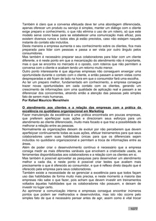 Também é claro que a conversa efetuada deve ter uma abordagem diferenciada,
apenas oferecer um produto ou serviço é simples, manter um diálogo com o cliente
exige preparo e conhecimento, o que não elimina o uso de um roteiro, só que este
modelo serve como base para se estabelecer uma comunicação mais eficaz, pois
existem diversos rumos e todos eles já estão previstos, caso não estejam naquele
instante do contato são incluídos.
Desta maneira a empresa aumenta o seu conhecimento sobre os clientes, fica mais
preparada para lidar com pessoas e passa a ser vista por outro ângulo pelos
consumidores.
Mas também é necessário preparar seus colaboradores para lidar com um cliente
diferente, e é neste ponto em que a mecanização do atendimento não é importante,
mas o que se encontra no mercado é o oposto, com roteiros que não permitem a
conversa com o cliente e acabam tendo um retorno muito menor.
Outro ponto interessante é que algumas empresas não conseguem enxergar uma
oportunidade durante o contato com o cliente, e então passam a serem vistas como
despreparadas e até ficam de lado na hora em que o consumidor fará uma escolha.
Ao ter um preparo melhor, fundamentado em conhecimento, a empresa consegue
trazer novas oportunidades em cada contato com os clientes, gerando um
crescimento de informações com uma qualidade de aplicação real e passam a se
diferenciar dos concorrentes, atraindo então a atenção das pessoas pelo simples
fato de serem mais humanas.
Por Rafael Mauricio Menshhein

O atendimento aos clientes e a relação das empresas com a prática da
excelência no quotidiano organizacional em Marketing
Fazer manutenção da excelência é uma prática encontrada em poucas empresas,
que preferem aperfeiçoar suas ações e direcionam seus esforços para um
atendimento ao cliente diferenciado, muito mais focado e que traz a possibilidade de
melhorar a relação entre as pessoas.
Normalmente as organizações deixam de evoluir por não perceberem que devem
aperfeiçoar continuamente todas as suas ações, efetuar treinamentos para que seus
colaboradores usem suas habilidades únicas para que os diferenciais sejam
incluídos no quotidiano organizacional e permitam a troca de informações entre as
áreas.
Além de poder criar o desenvolvimento contínuo é necessário que a empresa
consiga medir as mais diferentes variáveis que envolvem a criatividade usada, as
ferramentas disponibilizadas aos colaboradores e a relação com os clientes em si.
Mas também é possível aproveitar as pesquisas para desenvolver um atendimento
melhor a cada dia, e neste ponto é possível criar testes que avaliem mais
precisamente o que é oferecido ao consumidor, e que é reflexo direto daquilo que é
oferecido pela empresa para seus colaboradores.
Também existe a necessidade de se gerenciar a excelência para que todos façam
uso das habilidades de forma muito mais precisa, e neste momento a maioria das
empresas não sabe o que fazer, pois acham que devem investir em treinamentos
voltados àquelas habilidades que os colaboradores não possuem, e deixam de
investir no lugar certo.
Ao aprimorar a comunicação interna e empresas consegue encontrar inúmeros
pontos que podem ser melhorados e desenvolvidos, mas isto não ocorre pelo
simples fato de que é necessário pensar antes de agir, assim como é vital trocar


                                                                            1077
 