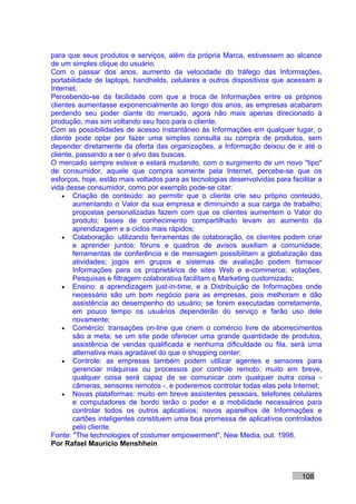 para que seus produtos e serviços, além da própria Marca, estivessem ao alcance
de um simples clique do usuário.
Com o passar dos anos, aumento da velocidade do tráfego das Informações,
portabilidade de laptops, handhelds, celulares e outros dispositivos que acessam a
Internet.
Percebendo-se da facilidade com que a troca de Informações entre os próprios
clientes aumentasse exponencialmente ao longo dos anos, as empresas acabaram
perdendo seu poder diante do mercado, agora não mais apenas direcionado à
produção, mas sim voltando seu foco para o cliente.
Com as possibilidades de acesso instantâneo às Informações em qualquer lugar, o
cliente pode optar por fazer uma simples consulta ou compra de produtos, sem
depender diretamente da oferta das organizações, a Informação deixou de ir até o
cliente, passando a ser o alvo das buscas.
O mercado sempre esteve e estará mudando, com o surgimento de um novo "tipo"
de consumidor, aquele que compra somente pela Internet, percebe-se que os
esforços, hoje, estão mais voltados para as tecnologias desenvolvidas para facilitar a
vida desse consumidor, como por exemplo pode-se citar:
    • Criação de conteúdo: ao permitir que o cliente crie seu próprio conteúdo,
       aumentando o Valor da sua empresa e diminuindo a sua carga de trabalho;
       propostas personalizadas fazem com que os clientes aumentem o Valor do
       produto; bases de conhecimento compartilhado levam ao aumento da
       aprendizagem e a ciclos mais rápidos;
    • Colaboração: utilizando ferramentas de colaboração, os clientes podem criar
       e aprender juntos; fóruns e quadros de avisos auxiliam a comunidade;
       ferramentas de conferência e de mensagem possibilitam a globalização das
       atividades; jogos em grupos e sistemas de avaliação podem fornecer
       Informações para os proprietários de sites Web e e-commerce; votações,
       Pesquisas e filtragem colaborativa facilitam o Marketing customizado;
    • Ensino: a aprendizagem just-in-time, e a Distribuição de Informações onde
       necessário são um bom negócio para as empresas, pois melhoram e dão
       assistência ao desempenho do usuário; se forem executadas corretamente,
       em pouco tempo os usuários dependerão do serviço e farão uso dele
       novamente;
    • Comércio: transações on-line que criem o comércio livre de aborrecimentos
       são a meta; se um site pode oferecer uma grande quantidade de produtos,
       assistência de vendas qualificada e nenhuma dificuldade ou fila, será uma
       alternativa mais agradável do que o shopping center;
    • Controle: as empresas também podem utilizar agentes e sensores para
       gerenciar máquinas ou processos por controle remoto; muito em breve,
       qualquer coisa será capaz de se comunicar com qualquer outra coisa -
       câmeras, sensores remotos -, e poderemos controlar todas elas pela Internet;
    • Novas plataformas: muito em breve assistentes pessoais, telefones celulares
       e computadores de bordo terão o poder e a mobilidade necessários para
       controlar todos os outros aplicativos; novos aparelhos de Informações e
       cartões inteligentes constituem uma boa promessa de aplicativos controlados
       pelo cliente.
Fonte: "The technologies of costumer empowerment", New Media, out. 1998.
Por Rafael Mauricio Menshhein



                                                                               108
 