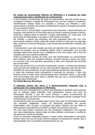 Os canais de comunicação internos de Marketing e a mudança da visão
organizacional sobre a distribuição do conhecimento
A comunicação é fundamental em todas as organizações, mas são poucas as que
conseguem viabilizar a gestão de informações com um foco voltado à excelência,
transformando simples dados em produtos e serviços que atendam a seus
consumidores e também aos próprios colaboradores quando a inovação permanece
em seu ambiente interno.
O modo como a comunicação é gerenciada pode favorecer o desenvolvimento da
empresa, mas também é um dos meios para se manter a empresa parada no tempo,
proibindo o diálogo entre as pessoas e sequer disponibilizar um canal para uma
troca direta de informações, o que gera o crescimento e inovação.
Na verdade a maioria das empresas não está preparada para lidar com uma
comunicação objetiva e direta, então são criados inúmeros níveis para que algo seja
feito, dando-se o nome de hierarquia, e não se tomando providências a respeito dos
ocorridos.
O interessante é que uma solução que deve ser aplicada não é apenas uma parte
isolada da empresa, pois os problemas afetam toda a organização, que só pode
enxergar desta forma quando usa a inteligência e tem uma cultura com o foco em
soluções para seus supostos problemas.
Então os problemas deixam de existir, pois são transformados em oportunidades
para melhorar, para criar soluções melhores, encantar clientes e deixar sua marca
no mercado como uma empresa responsável e ativa, sem depender das decisões
dos concorrentes.
O que mais se encontra no mercado é justamente o oposto, a maioria das empresas
acha que lida com problemas, só que não encontram respostas, logo não há como
classificá-los como problemas, já que todo problemas sempre tem uma solução.
A visão das empresas deve acompanhar a evolução do mercado, ir além dos
próprios muros e trazer novos conhecimentos para o ambiente interno, o que exige
uma comunicação real entre todos e também faz com que o posicionamento da
empresa seja transformado.
Por Rafael Mauricio Menshhein

A interação interna das áreas e o desenvolvimento integrado com a
participação dos colaboradores em Marketing
Fazer com que a interação entre as áreas seja efetivada no ambiente interno permite
que as soluções sejam efetuadas mais rapidamente, criando uma troca de
informações elevada e que tem como princípio o pleno funcionamento da
organização, algo que ocorre em empresas que conseguem pensar e agregar novos
conhecimentos continuamente.
As ferramentas para comunicação podem trazer mais valor às informações trocadas
nas empresas inteligentes, sendo um diferencial percebido por poucas
organizações, além de gerar a circulação dos dados, fazendo com que todas as
áreas pensem conjuntamente e facilitem a criação dos produtos e serviços.
Por outro lado existem empresas que não conseguem estabelecer uma conexão
com seus colaboradores, deixam todas as áreas isoladas e promovem o conflito ao
não gerenciar a oferta de soluções.
Como as empresas inteligentes passam a trocar muitas informações é necessário
também fazer com que os canais internos coloquem as pessoas em contato, pois a
disponibilidade não é convertida automaticamente em uso.


                                                                           1080
 
