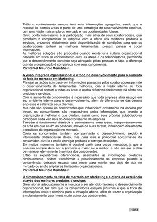 Então o conhecimento sempre terá mais informações agregadas, sendo que o
repasse às demais áreas é parte de uma estratégia de desenvolvimento contínuo,
com uma visão mais ampla do mercado e nas oportunidades futuras.
Outro ponto interessante é a participação mais ativa de seus colaboradores, que
percebem o compromisso da empresa com a oferta dos melhores produtos e
serviços, prezando inicialmente pela disponibilização de condições para que os
colaboradores tenham as melhores ferramentas, possam pensar e trocar
informações.
As melhores soluções são propostas quando existe uma cultura organizacional
baseada em troca de conhecimento entre as áreas e os colaboradores, permitindo
que o desenvolvimento contínuo seja abraçado pelas pessoas e faça a diferença
quando a organização é comparada com seus concorrentes.
Por Rafael Mauricio Menshhein

A visão integrada organizacional e o foco no desenvolvimento para o aumento
da fatia de mercado em Marketing
Planejar as ações com base em informações passadas pelos colaboradores permite
o desenvolvimento de ferramentas melhores, cria a visão interna do foco
organizacional comum a todas as áreas e acaba refletindo diretamente na oferta dos
produtos e serviços.
Com o aumento de concorrentes é necessário que toda empresa abra espaço em
seu ambiente interno para o desenvolvimento, além de diferenciar-se das demais
empresas e satisfazer seus clientes.
Mas não são apenas os concorrentes que influenciam diretamente na escolha por
inovar, os consumidores são responsáveis pelas informações que levarão a
organização a melhorar o que ofertam, assim como seus próprios colaboradores
participam cada vez mais do desenvolvimento da empresa.
Também é fundamental distribuir o conhecimento entre todos, independentemente
da área em que atuam as pessoas, através de suas tarefas, influenciam diretamente
o resultado da organização no mercado.
Como os concorrentes também acompanharão o desenvolvimento exigido é
interessante diferenciar-se deles, mas para isso é primordial aproximar-se do
consumidor, ouvi-lo e então entregar produtos e serviços desejados.
Em muitos momentos também é possível partir para outros mercados, já que a
empresa sempre deve ser a primeira, a maior ou a melhor, a não ser que prefira
permanecer eternamente à sombra dos concorrentes.
Então as experiências diferenciadas, associadas às informações coletadas
continuamente, podem transformar o posicionamento da empresa perante a
concorrência, deixando espaço para inovar para manter seu ciclo de vida no
mercado ou então ampliar os horizontes organizacionais.
Por Rafael Mauricio Menshhein

O dimensionamento da fatia de mercado em Marketing e a oferta da excelência
através dos melhores produtos e serviços
Dimensionar adequadamente o mercado a ser atendido favorece o desenvolvimento
organizacional, faz com que os consumidores estejam próximos e que a troca de
informações deixe o caminho para a inovação aberto, além de trazer a organização
e o planejamento para níveis muito acima dos concorrentes.



                                                                          1081
 