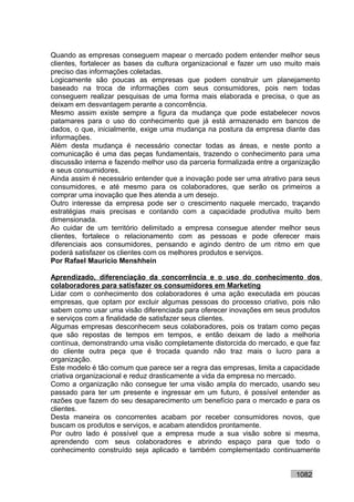 Quando as empresas conseguem mapear o mercado podem entender melhor seus
clientes, fortalecer as bases da cultura organizacional e fazer um uso muito mais
preciso das informações coletadas.
Logicamente são poucas as empresas que podem construir um planejamento
baseado na troca de informações com seus consumidores, pois nem todas
conseguem realizar pesquisas de uma forma mais elaborada e precisa, o que as
deixam em desvantagem perante a concorrência.
Mesmo assim existe sempre a figura da mudança que pode estabelecer novos
patamares para o uso do conhecimento que já está armazenado em bancos de
dados, o que, inicialmente, exige uma mudança na postura da empresa diante das
informações.
Além desta mudança é necessário conectar todas as áreas, e neste ponto a
comunicação é uma das peças fundamentais, trazendo o conhecimento para uma
discussão interna e fazendo melhor uso da parceria formalizada entre a organização
e seus consumidores.
Ainda assim é necessário entender que a inovação pode ser uma atrativo para seus
consumidores, e até mesmo para os colaboradores, que serão os primeiros a
comprar uma inovação que lhes atenda a um desejo.
Outro interesse da empresa pode ser o crescimento naquele mercado, traçando
estratégias mais precisas e contando com a capacidade produtiva muito bem
dimensionada.
Ao cuidar de um território delimitado a empresa consegue atender melhor seus
clientes, fortalece o relacionamento com as pessoas e pode oferecer mais
diferenciais aos consumidores, pensando e agindo dentro de um ritmo em que
poderá satisfazer os clientes com os melhores produtos e serviços.
Por Rafael Mauricio Menshhein

Aprendizado, diferenciação da concorrência e o uso do conhecimento dos
colaboradores para satisfazer os consumidores em Marketing
Lidar com o conhecimento dos colaboradores é uma ação executada em poucas
empresas, que optam por excluir algumas pessoas do processo criativo, pois não
sabem como usar uma visão diferenciada para oferecer inovações em seus produtos
e serviços com a finalidade de satisfazer seus clientes.
Algumas empresas desconhecem seus colaboradores, pois os tratam como peças
que são repostas de tempos em tempos, e então deixam de lado a melhoria
contínua, demonstrando uma visão completamente distorcida do mercado, e que faz
do cliente outra peça que é trocada quando não traz mais o lucro para a
organização.
Este modelo é tão comum que parece ser a regra das empresas, limita a capacidade
criativa organizacional e reduz drasticamente a vida da empresa no mercado.
Como a organização não consegue ter uma visão ampla do mercado, usando seu
passado para ter um presente e ingressar em um futuro, é possível entender as
razões que fazem do seu desaparecimento um benefício para o mercado e para os
clientes.
Desta maneira os concorrentes acabam por receber consumidores novos, que
buscam os produtos e serviços, e acabam atendidos prontamente.
Por outro lado é possível que a empresa mude a sua visão sobre si mesma,
aprendendo com seus colaboradores e abrindo espaço para que todo o
conhecimento construído seja aplicado e também complementado continuamente


                                                                          1082
 
