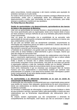 pelos consumidores, durante pesquisas e até mesmo contatos para aquisição de
produtos e serviços ou no pós-venda.
Ao mudar a forma de atuar em um mercado a empresa consegue diferenciar-se dos
concorrentes, contar com a participação direta dos colaboradores no seu
desenvolvimento e coletar mais informações de seus consumidores, para então
alcançar a excelência e mantê-la em seu quotidiano.
Por Rafael Mauricio Menshhein

Gestão de oportunidades e de desenvolvimento, aproveitando-se dos bancos
de dados e das pesquisas de Marketing
Lidar com as oportunidades de mercado favorece o desenvolvimento de soluções e
traz novos aprendizados para as organizações, tendo como impacto direto a busca
por fazer produtos e serviços melhores do que os já ofertados pela própria empresa
e seus concorrentes.
Usar um grupo de informações cria a possibilidade de se aproveitar cada
oportunidade de mercado quando a empresa está atenta e conhece a si mesma, aos
seus colaboradores e aos clientes.
Só que este uso também deve ser devidamente controlado, encaminhando as
informações aos respectivos bancos de dados e permitindo o acesso das áreas ao
que poderá produzir algum diferencial.
Mas também é possível usar ferramentas que conectem as áreas e as pessoas com
a finalidade de se estabelecer uma gestão cada vez melhor das informações, pois a
união entre as áreas fortalece o desenvolvimento e gera a inovação, mesmo que
esta não chegue ao consumidor final.
Também é interessante promover o aprendizado dos colaboradores como forma de
gerar o crescimento organizacional, e desta maneira permitir que a cultura voltada
ao desenvolvimento seja uma constante dentro da empresa.
Então o desafio no mercado não é voltado exclusivamente a evitar que seus
concorrentes conquistem novos consumidores, mas parte de uma base que permite
à organização melhorar a cada dia, mantendo contato com os clientes, coletando
informações e ampliando a base de consumidores dentro de sua capacidade.
Outro ponto interessante é que as empresas que conseguem lidar de maneira
humana com seus colaboradores e consumidores acabam por conhecer mais
profundamente a si próprias, e que desta forma recebem mais informações e podem
evoluir continuamente, já que seus clientes tendem a retornar.
Por Rafael Mauricio Menshhein

As oportunidades e os diferenciais oferecidos ao se usar os canais de
comunicação de Marketing internos
A distribuição das informações é fundamental para que a organização possa exercer
suas tarefas da maneira mais adequada, aproximando-se de seus consumidores e
dando aos colaboradores as devidas condições de prestar um atendimento com
excelência e precisão.
Ao formalizar a distribuição de informações a empresa consegue fortalecer a oferta
de seus produtos e serviços, aproveita melhor cada oportunidade e mostra aos seus
colaboradores que as ferramentas disponibilizadas são efetivamente úteis e
acessíveis.
No entanto existem organizações que não compreendem a dimensão do
compartilhamento de informações, criam blocos que não se comunicam e sequer


                                                                          1083
 