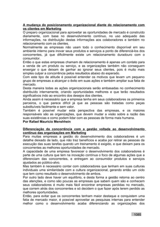 A mudança do posicionamento organizacional diante do relacionamento com
os clientes em Marketing
O preparo organizacional para aproveitar as oportunidades de mercado é construído
diariamente, com base no desenvolvimento contínuo, no uso adequado das
informações, na distribuição destas informações aos colaboradores e também no
relacionamento com os clientes.
Normalmente as empresas não usam todo o conhecimento disponível em seu
ambiente interno para inovar seus produtos e serviços a ponto de diferenciá-los dos
concorrentes, já que dificilmente existe um relacionamento duradouro com o
consumidor.
Então o que estas empresas chamam de relacionamento é apenas um contato para
a venda de um produto ou serviço, e as organizações também não conseguem
enxergar o que deixam de ganhar ao ignorar seus clientes, pois é muito mais
simples culpar a concorrência pelos resultados abaixo do esperado.
Com este tipo de atitude é possível entender os motivos que levam um pequeno
grupo de empresas a alcançar o êxito em suas ações e também ampliar sua fatia de
mercado.
Desta maneira todas as ações organizacionais serão embasadas no conhecimento
distribuído internamente, criando oportunidades melhores e que terão resultados
significativos indo ao encontro dos desejos dos clientes.
Ainda assim é necessário que a empresa tenha em seus colaboradores os primeiros
parceiros, o que parece difícil já que as pessoas são tratadas como peças
substituíveis facilmente e sem valor.
Também é possível mudar esta perspectiva das empresas, e os maiores
responsáveis são as organizações, que devem mudar a visão sobre a razão das
suas existências e como podem lidar com as pessoas de forma mais humana.
Por Rafael Mauricio Menshhein

Diferenciação da concorrência com a gestão voltada ao desenvolvimento
contínuo das organizações em Marketing
Para muitas empresas a gestão do desenvolvimento dos colaboradores é um
detalhe deixado de lado, que não traz benefícios e acaba por retirar as pessoas da
execução das suas tarefas quando um treinamento é exigido, e que deixam para os
concorrentes as melhores oportunidades de mercado.
A capacidade de uma empresa favorecer o desenvolvimento dos colaboradores é
parte de uma cultura que tem na inovação contínua o foco de algumas ações que a
diferenciam das concorrentes, e entregam ao consumidor produtos e serviços
ajustados ao público-alvo.
Mas também é necessário contar com colaboradores que tenham em suas culturas
individuais uma similaridade com a cultura organizacional, gerando então um ciclo
que tem como resultado o desenvolvimento de ambos.
Por outro lado deve haver um equilíbrio, e desta forma a gestão retorna ao centro
das atenções, e como são poucas as empresas que sabem quem são e conhecem
seus colaboradores é muito mais fácil encontrar empresas perdidas no mercado,
que correm atrás dos concorrentes e só decidem o que fazer após terem perdido as
melhores oportunidades.
Então, para evitar que os concorrentes tenham maior destaque e conquistem uma
fatia de mercado maior, é possível aproveitar as pesquisas internas para entender
melhor como o desenvolvimento acaba diferenciando as organizações dos


                                                                           1085
 