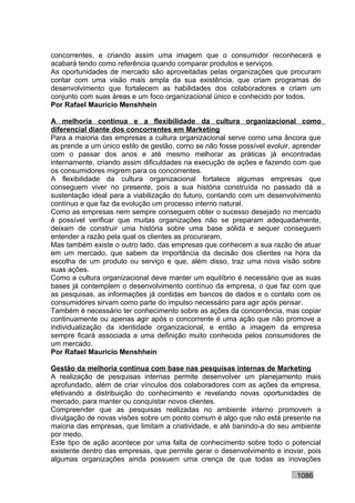 concorrentes, e criando assim uma imagem que o consumidor reconhecerá e
acabará tendo como referência quando comparar produtos e serviços.
As oportunidades de mercado são aproveitadas pelas organizações que procuram
contar com uma visão mais ampla da sua existência, que criam programas de
desenvolvimento que fortalecem as habilidades dos colaboradores e criam um
conjunto com suas áreas e um foco organizacional único e conhecido por todos.
Por Rafael Mauricio Menshhein

A melhoria contínua e a flexibilidade da cultura organizacional como
diferencial diante dos concorrentes em Marketing
Para a maioria das empresas a cultura organizacional serve como uma âncora que
as prende a um único estilo de gestão, como se não fosse possível evoluir, aprender
com o passar dos anos e até mesmo melhorar as práticas já encontradas
internamente, criando assim dificuldades na execução de ações e fazendo com que
os consumidores migrem para os concorrentes.
A flexibilidade da cultura organizacional fortalece algumas empresas que
conseguem viver no presente, pois a sua história construída no passado dá a
sustentação ideal para a viabilização do futuro, contando com um desenvolvimento
contínuo e que faz da evolução um processo interno natural.
Como as empresas nem sempre conseguem obter o sucesso desejado no mercado
é possível verificar que muitas organizações não se preparam adequadamente,
deixam de construir uma história sobre uma base sólida e sequer conseguem
entender a razão pela qual os clientes as procuraram.
Mas também existe o outro lado, das empresas que conhecem a sua razão de atuar
em um mercado, que sabem da importância da decisão dos clientes na hora da
escolha de um produto ou serviço e que, além disso, traz uma nova visão sobre
suas ações.
Como a cultura organizacional deve manter um equilíbrio é necessário que as suas
bases já contemplem o desenvolvimento contínuo da empresa, o que faz com que
as pesquisas, as informações já contidas em bancos de dados e o contato com os
consumidores sirvam como parte do impulso necessário para agir após pensar.
Também é necessário ter conhecimento sobre as ações da concorrência, mas copiar
continuamente ou apenas agir após o concorrente é uma ação que não promove a
individualização da identidade organizacional, e então a imagem da empresa
sempre ficará associada a uma definição muito conhecida pelos consumidores de
um mercado.
Por Rafael Mauricio Menshhein

Gestão da melhoria contínua com base nas pesquisas internas de Marketing
A realização de pesquisas internas permite desenvolver um planejamento mais
aprofundado, além de criar vínculos dos colaboradores com as ações da empresa,
efetivando a distribuição do conhecimento e revelando novas oportunidades de
mercado, para manter ou conquistar novos clientes.
Compreender que as pesquisas realizadas no ambiente interno promovem a
divulgação de novas visões sobre um ponto comum é algo que não está presente na
maioria das empresas, que limitam a criatividade, e até banindo-a do seu ambiente
por medo.
Este tipo de ação acontece por uma falta de conhecimento sobre todo o potencial
existente dentro das empresas, que permite gerar o desenvolvimento e inovar, pois
algumas organizações ainda possuem uma crença de que todas as inovações

                                                                           1086
 