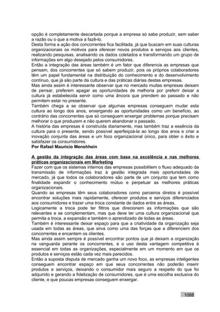opção é completamente descartada porque a empresa só sabe produzir, sem saber
a razão ou o que a motiva a fazê-lo.
Desta forma a ação dos concorrentes fica facilitada, já que buscam em suas culturas
organizacionais os motivos para oferecer novos produtos e serviços aos clientes,
realizando pesquisas, analisando os dados coletados e transformando um grupo de
informações em algo desejado pelos consumidores.
Então a integração das áreas também é um fator que diferencia as empresas que
pensam, dos concorrentes que só sabem produzir, pois os próprios colaboradores
têm um papel fundamental na distribuição do conhecimento e do desenvolvimento
contínuo, que já são parte da cultura e das práticas diárias destas empresas.
Mas ainda assim é interessante observar que no mercado muitas empresas deixam
de pensar, preferem apagar as oportunidades de melhoria por preferir deixar a
cultura já estabelecida servir como uma âncora que prendem ao passado e não
permitem estar no presente.
Também chega a se observar que algumas empresas conseguem mudar esta
cultura ao longo dos anos, enxergando as oportunidades como um benefício, ao
contrário das concorrentes que só conseguem enxergar problemas porque precisam
melhorar o que produzem e não querem abandonar o passado.
A história das empresas é construída diariamente, mas também traz a essência da
cultura para o presente, sendo possível aperfeiçoá-la ao longo dos anos e criar a
inovação conjunta das áreas e um foco organizacional único, para obter o êxito e
satisfazer os consumidores.
Por Rafael Mauricio Menshhein

A gestão da integração das áreas com base na excelência e nas melhores
práticas organizacionais em Marketing
Fazer com que os sistemas internos das empresas possibilitem o fluxo adequado da
transmissão de informações traz à gestão integrada mais oportunidades de
mercado, já que todos os colaboradores são parte de um conjunto que tem como
finalidade expandir o conhecimento mútuo e perpetuar as melhores práticas
organizacionais.
Quando as empresas têm seus colaboradores como parceiros diretos é possível
encontrar soluções mais rapidamente, oferecer produtos e serviços diferenciados
aos consumidores e trazer uma troca constante de dados entre as áreas.
Logicamente a troca pode ter filtros que direcionem as informações que são
relevantes e se complementam, mas que deve ter uma cultura organizacional que
permita a troca, a expansão e também o aprendizado de todas as áreas.
Também é interessante deixar espaço para que a criatividade da organização seja
usada em todas as áreas, que sirva como uma das forças que a diferenciem dos
concorrentes e encantem os clientes.
Mas ainda assim sempre é possível encontrar pontos que já deixam a organização
na vanguarda perante os concorrentes, e o uso desta vantagem competitiva é
essencial em todas as organizações, especialmente em um momento em que os
produtos e serviços estão cada vez mais parecidos.
Então a suposta disputa de mercado ganha um novo foco, as empresas inteligentes
conseguem encontrar espaço em que seus concorrentes não poderão inserir
produtos e serviços, deixando o consumidor mais seguro a respeito do que foi
adquirido e gerando a fidelização de consumidores, que é uma escolha exclusiva do
cliente, e que poucas empresas conseguem enxergar.


                                                                           1088
 