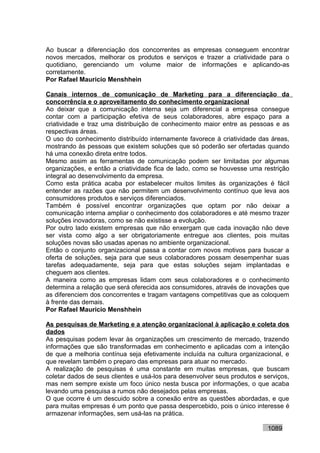 Ao buscar a diferenciação dos concorrentes as empresas conseguem encontrar
novos mercados, melhorar os produtos e serviços e trazer a criatividade para o
quotidiano, gerenciando um volume maior de informações e aplicando-as
corretamente.
Por Rafael Mauricio Menshhein

Canais internos de comunicação de Marketing para a diferenciação da
concorrência e o aproveitamento do conhecimento organizacional
Ao deixar que a comunicação interna seja um diferencial a empresa consegue
contar com a participação efetiva de seus colaboradores, abre espaço para a
criatividade e traz uma distribuição de conhecimento maior entre as pessoas e as
respectivas áreas.
O uso do conhecimento distribuído internamente favorece à criatividade das áreas,
mostrando às pessoas que existem soluções que só poderão ser ofertadas quando
há uma conexão direta entre todos.
Mesmo assim as ferramentas de comunicação podem ser limitadas por algumas
organizações, e então a criatividade fica de lado, como se houvesse uma restrição
integral ao desenvolvimento da empresa.
Como esta prática acaba por estabelecer muitos limites às organizações é fácil
entender as razões que não permitem um desenvolvimento contínuo que leva aos
consumidores produtos e serviços diferenciados.
Também é possível encontrar organizações que optam por não deixar a
comunicação interna ampliar o conhecimento dos colaboradores e até mesmo trazer
soluções inovadoras, como se não existisse a evolução.
Por outro lado existem empresas que não enxergam que cada inovação não deve
ser vista como algo a ser obrigatoriamente entregue aos clientes, pois muitas
soluções novas são usadas apenas no ambiente organizacional.
Então o conjunto organizacional passa a contar com novos motivos para buscar a
oferta de soluções, seja para que seus colaboradores possam desempenhar suas
tarefas adequadamente, seja para que estas soluções sejam implantadas e
cheguem aos clientes.
A maneira como as empresas lidam com seus colaboradores e o conhecimento
determina a relação que será oferecida aos consumidores, através de inovações que
as diferenciem dos concorrentes e tragam vantagens competitivas que as coloquem
à frente das demais.
Por Rafael Mauricio Menshhein

As pesquisas de Marketing e a atenção organizacional à aplicação e coleta dos
dados
As pesquisas podem levar às organizações um crescimento de mercado, trazendo
informações que são transformadas em conhecimento e aplicadas com a intenção
de que a melhoria contínua seja efetivamente incluída na cultura organizacional, e
que revelam também o preparo das empresas para atuar no mercado.
A realização de pesquisas é uma constante em muitas empresas, que buscam
coletar dados de seus clientes e usá-los para desenvolver seus produtos e serviços,
mas nem sempre existe um foco único nesta busca por informações, o que acaba
levando uma pesquisa a rumos não desejados pelas empresas.
O que ocorre é um descuido sobre a conexão entre as questões abordadas, e que
para muitas empresas é um ponto que passa despercebido, pois o único interesse é
armazenar informações, sem usá-las na prática.

                                                                           1089
 