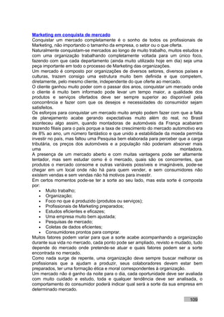 Marketing em conquista de mercado
Conquistar um mercado completamente é o sonho de todos os profissionais de
Marketing, não importando o tamanho da empresa, o setor ou o que oferta.
Naturalmente conquistam-se mercados ao longo de muito trabalho, muitos estudos e
com uma organização trabalhando completamente voltada para um único foco,
fazendo com que cada departamento (ainda muito utilizado hoje em dia) seja uma
peça importante em todo o processo de Marketing das organizações.
Um mercado é composto por organizações de diversos setores, diversos países e
culturas, trazem consigo uma estrutura muito bem definida e que competem,
diretamente, pelo mesmo cliente, independente do que oferte ao mercado.
O cliente ganhou muito poder com o passar dos anos, conquistar um mercado onde
o cliente é muito bem informado pode levar um tempo maior, a qualidade dos
produtos e serviços ofertados deve ser sempre superior ao disponível pela
concorrência e fazer com que os desejos e necessidades do consumidor sejam
satisfeitos.
Os esforços para conquistar um mercado muito amplo podem fazer com que a falta
de planejamento acabe gerando expectativas muito além do real, no Brasil
aconteceu algo assim, quando montadoras de automóveis da França acabaram
trazendo filiais para o país porque a taxa de crescimento do mercado automotivo era
de 8% ao ano, um número fantástico e que unido a estabilidade da moeda permitia
investir no país, mas faltou uma Pesquisa bem elaborada para perceber que a carga
tributária, os preços dos automóveis e a população não poderiam absorver mais
uma                                                                     montadora.
A presença de um mercado aberto e com muitas vantagens pode ser altamente
tentador, mas sem estudar como é o mercado, quais são os concorrentes, que
produtos o mercado consome e outras variáveis possíveis e imagináveis, pode-se
chegar em um local onde não há para quem vender, e sem consumidores não
existem vendas e sem vendas não há motivos para investir.
Em certos momentos pode-se ter a sorte ao seu lado, mas esta sorte é composta
por:
    • Muito trabalho;
    • Organização;
    • Foco no que é produzido (produtos ou serviços);
    • Profissionais de Marketing preparados;
    • Estudos eficientes e eficazes;
    • Uma empresa muito bem ajustada;
    • Pesquisas de mercado;
    • Coletas de dados eficientes;
    • Consumidores prontos para comprar.
Muitos fatores podem variar para que a sorte acabe acompanhando a organização
durante sua vida no mercado, cada ponto pode ser ampliado, revisto e mudado, tudo
depende do mercado onde pretende-se atuar e quais fatores podem ser a sorte
encontrada no mercado.
Como nada surge de repente, uma organização deve sempre buscar melhorar os
profissionais que a ajudam a produzir, seus colaboradores devem estar bem
preparados, ter uma formação ética e moral correspondentes à organização.
Um mercado não é ganho da noite para o dia, cada oportunidade deve ser avaliada
com muito cuidado e estudo, toda e qualquer tendência deve ser analisada, o
comportamento do consumidor poderá indicar qual será a sorte da sua empresa em
determinado mercado.

                                                                            109
 