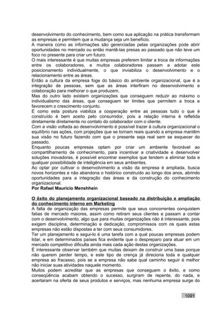 desenvolvimento do conhecimento, bem como sua aplicação na prática transformam
as empresas e permitem que a mudança seja um benefício.
A maneira como as informações são gerenciadas pelas organizações pode abrir
oportunidades no mercado ou então mantê-las presas ao passado que não teve um
foco no presente para criar um futuro.
O mais interessante é que muitas empresas preferem limitar a troca de informações
entre os colaboradores, e muitos colaboradores passam a adotar este
posicionamento individualmente, o que inviabiliza o desenvolvimento e o
relacionamento entre as áreas.
Então a cultura da empresa foge do básico do ambiente organizacional, que é a
integração de pessoas, sem que as áreas interfiram no desenvolvimento e
colaboração para melhorar o que produzem.
Mas do outro lado existem organizações que conseguem reduzir ao máximo o
individualismo das áreas, que conseguem ter limites que permitem a troca e
favorecem o crescimento conjunto.
E como esta postura viabiliza a cooperação entre as pessoas tudo o que é
construído é bem aceito pelo consumidor, pois a relação interna é refletida
diretamente diretamente no contato do colaborador com o cliente.
Com a visão voltada ao desenvolvimento é possível trazer à cultura organizacional o
equilíbrio nas ações, com projeções que se tornam reais quando a empresa mantêm
sua visão no futuro fazendo com que o presente seja real sem se esquecer do
passado.
Enquanto poucas empresas optam por criar um ambiente favorável ao
compartilhamento de conhecimento, para incentivar a criatividade e desenvolver
soluções inovadoras, é possível encontrar exemplos que tendem a eliminar toda e
qualquer possibilidade de inteligência em seus ambientes.
Ao optar por cultivar o desenvolvimento a visão da empresa é ampliada, busca
novos horizontes e não abandona o histórico construído ao longo dos anos, abrindo
oportunidades para a integração das áreas e da construção do conhecimento
organizacional.
Por Rafael Mauricio Menshhein

O êxito do planejamento organizacional baseado na distribuição e ampliação
do conhecimento interno em Marketing
A falta de organização das empresas permite que seus concorrentes conquistem
fatias de mercado maiores, assim como retiram seus clientes e passam a contar
com o desenvolvimento, algo que para muitas organizações não é interessante, pois
exigem disciplina, determinação e dedicação, compromissos com os quais estas
empresas não estão dispostas a ter com seus consumidores.
Ter um planejamento e segui-lo é uma tarefa com a qual poucas empresas podem
lidar, e em determinados países fica evidente que o despreparo para atuar em um
mercado competitivo dificulta ainda mais cada ação destas organizações.
É interessante observar também que muitas deixam de construir uma base porque
não querem perder tempo, e este tipo de crença já direciona toda e qualquer
empresa ao fracasso, pois se a empresa não sabe qual caminho seguir é melhor
não iniciar suas atividades naquele momento.
Muitos podem acreditar que as empresas que conseguem o êxito, e como
conseqüência acabam obtendo o sucesso, surgiram de repente, do nada, e
acertaram na oferta de seus produtos e serviços, mas nenhuma empresa surge do


                                                                           1091
 