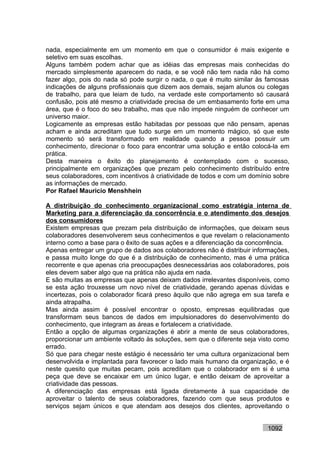 nada, especialmente em um momento em que o consumidor é mais exigente e
seletivo em suas escolhas.
Alguns também podem achar que as idéias das empresas mais conhecidas do
mercado simplesmente aparecem do nada, e se você não tem nada não há como
fazer algo, pois do nada só pode surgir o nada, o que é muito similar às famosas
indicações de alguns profissionais que dizem aos demais, sejam alunos ou colegas
de trabalho, para que leiam de tudo, na verdade este comportamento só causará
confusão, pois até mesmo a criatividade precisa de um embasamento forte em uma
área, que é o foco do seu trabalho, mas que não impede ninguém de conhecer um
universo maior.
Logicamente as empresas estão habitadas por pessoas que não pensam, apenas
acham e ainda acreditam que tudo surge em um momento mágico, só que este
momento só será transformado em realidade quando a pessoa possuir um
conhecimento, direcionar o foco para encontrar uma solução e então colocá-la em
prática.
Desta maneira o êxito do planejamento é contemplado com o sucesso,
principalmente em organizações que prezam pelo conhecimento distribuído entre
seus colaboradores, com incentivos à criatividade de todos e com um domínio sobre
as informações de mercado.
Por Rafael Mauricio Menshhein

A distribuição do conhecimento organizacional como estratégia interna de
Marketing para a diferenciação da concorrência e o atendimento dos desejos
dos consumidores
Existem empresas que prezam pela distribuição de informações, que deixam seus
colaboradores desenvolverem seus conhecimentos e que revelam o relacionamento
interno como a base para o êxito de suas ações e a diferenciação da concorrência.
Apenas entregar um grupo de dados aos colaboradores não é distribuir informações,
e passa muito longe do que é a distribuição de conhecimento, mas é uma prática
recorrente e que apenas cria preocupações desnecessárias aos colaboradores, pois
eles devem saber algo que na prática não ajuda em nada.
E são muitas as empresas que apenas deixam dados irrelevantes disponíveis, como
se esta ação trouxesse um novo nível de criatividade, gerando apenas dúvidas e
incertezas, pois o colaborador ficará preso àquilo que não agrega em sua tarefa e
ainda atrapalha.
Mas ainda assim é possível encontrar o oposto, empresas equilibradas que
transformam seus bancos de dados em impulsionadores do desenvolvimento do
conhecimento, que integram as áreas e fortalecem a criatividade.
Então a opção de algumas organizações é abrir a mente de seus colaboradores,
proporcionar um ambiente voltado às soluções, sem que o diferente seja visto como
errado.
Só que para chegar neste estágio é necessário ter uma cultura organizacional bem
desenvolvida e implantada para favorecer o lado mais humano da organização, e é
neste quesito que muitas pecam, pois acreditam que o colaborador em si é uma
peça que deve se encaixar em um único lugar, e então deixam de aproveitar a
criatividade das pessoas.
A diferenciação das empresas está ligada diretamente à sua capacidade de
aproveitar o talento de seus colaboradores, fazendo com que seus produtos e
serviços sejam únicos e que atendam aos desejos dos clientes, aproveitando o


                                                                         1092
 