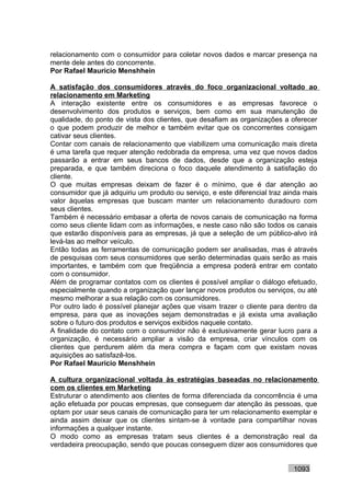 relacionamento com o consumidor para coletar novos dados e marcar presença na
mente dele antes do concorrente.
Por Rafael Mauricio Menshhein

A satisfação dos consumidores através do foco organizacional voltado ao
relacionamento em Marketing
A interação existente entre os consumidores e as empresas favorece o
desenvolvimento dos produtos e serviços, bem como em sua manutenção de
qualidade, do ponto de vista dos clientes, que desafiam as organizações a oferecer
o que podem produzir de melhor e também evitar que os concorrentes consigam
cativar seus clientes.
Contar com canais de relacionamento que viabilizem uma comunicação mais direta
é uma tarefa que requer atenção redobrada da empresa, uma vez que novos dados
passarão a entrar em seus bancos de dados, desde que a organização esteja
preparada, e que também direciona o foco daquele atendimento à satisfação do
cliente.
O que muitas empresas deixam de fazer é o mínimo, que é dar atenção ao
consumidor que já adquiriu um produto ou serviço, e este diferencial traz ainda mais
valor àquelas empresas que buscam manter um relacionamento duradouro com
seus clientes.
Também é necessário embasar a oferta de novos canais de comunicação na forma
como seus cliente lidam com as informações, e neste caso não são todos os canais
que estarão disponíveis para as empresas, já que a seleção de um público-alvo irá
levá-las ao melhor veículo.
Então todas as ferramentas de comunicação podem ser analisadas, mas é através
de pesquisas com seus consumidores que serão determinadas quais serão as mais
importantes, e também com que freqüência a empresa poderá entrar em contato
com o consumidor.
Além de programar contatos com os clientes é possível ampliar o diálogo efetuado,
especialmente quando a organização quer lançar novos produtos ou serviços, ou até
mesmo melhorar a sua relação com os consumidores.
Por outro lado é possível planejar ações que visam trazer o cliente para dentro da
empresa, para que as inovações sejam demonstradas e já exista uma avaliação
sobre o futuro dos produtos e serviços exibidos naquele contato.
A finalidade do contato com o consumidor não é exclusivamente gerar lucro para a
organização, é necessário ampliar a visão da empresa, criar vínculos com os
clientes que perdurem além da mera compra e façam com que existam novas
aquisições ao satisfazê-los.
Por Rafael Mauricio Menshhein

A cultura organizacional voltada às estratégias baseadas no relacionamento
com os clientes em Marketing
Estruturar o atendimento aos clientes de forma diferenciada da concorrência é uma
ação efetuada por poucas empresas, que conseguem dar atenção às pessoas, que
optam por usar seus canais de comunicação para ter um relacionamento exemplar e
ainda assim deixar que os clientes sintam-se à vontade para compartilhar novas
informações a qualquer instante.
O modo como as empresas tratam seus clientes é a demonstração real da
verdadeira preocupação, sendo que poucas conseguem dizer aos consumidores que


                                                                            1093
 