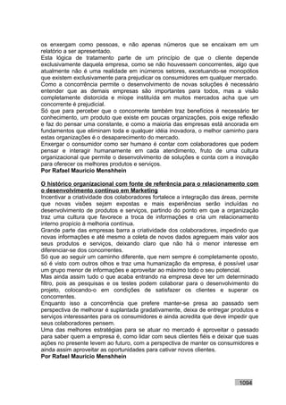 os enxergam como pessoas, e não apenas números que se encaixam em um
relatório a ser apresentado.
Esta lógica de tratamento parte de um princípio de que o cliente depende
exclusivamente daquela empresa, como se não houvessem concorrentes, algo que
atualmente não é uma realidade em inúmeros setores, excetuando-se monopólios
que existem exclusivamente para prejudicar os consumidores em qualquer mercado.
Como a concorrência permite o desenvolvimento de novas soluções é necessário
entender que as demais empresas são importantes para todos, mas a visão
completamente distorcida e míope instituída em muitos mercados acha que um
concorrente é prejudicial.
Só que para perceber que o concorrente também traz benefícios é necessário ter
conhecimento, um produto que existe em poucas organizações, pois exige reflexão
e faz do pensar uma constante, e como a maioria das empresas está ancorada em
fundamentos que eliminam toda e qualquer idéia inovadora, o melhor caminho para
estas organizações é o desaparecimento do mercado.
Enxergar o consumidor como ser humano é contar com colaboradores que podem
pensar e interagir humanamente em cada atendimento, fruto de uma cultura
organizacional que permite o desenvolvimento de soluções e conta com a inovação
para oferecer os melhores produtos e serviços.
Por Rafael Mauricio Menshhein

O histórico organizacional com fonte de referência para o relacionamento com
o desenvolvimento contínuo em Marketing
Incentivar a criatividade dos colaboradores fortalece a integração das áreas, permite
que novas visões sejam expostas e mais experiências serão incluídas no
desenvolvimento de produtos e serviços, partindo do ponto em que a organização
traz uma cultura que favorece a troca de informações e cria um relacionamento
interno propício à melhoria contínua.
Grande parte das empresas barra a criatividade dos colaboradores, impedindo que
novas informações e até mesmo a coleta de novos dados agreguem mais valor aos
seus produtos e serviços, deixando claro que não há o menor interesse em
diferenciar-se dos concorrentes.
Só que ao seguir um caminho diferente, que nem sempre é completamente oposto,
só é visto com outros olhos e traz uma humanização da empresa, é possível usar
um grupo menor de informações e aproveitar ao máximo todo o seu potencial.
Mas ainda assim tudo o que acaba entrando na empresa deve ter um determinado
filtro, pois as pesquisas e os testes podem colaborar para o desenvolvimento do
projeto, colocando-o em condições de satisfazer os clientes e superar os
concorrentes.
Enquanto isso a concorrência que prefere manter-se presa ao passado sem
perspectiva de melhorar é suplantada gradativamente, deixa de entregar produtos e
serviços interessantes para os consumidores e ainda acredita que deve impedir que
seus colaboradores pensem.
Uma das melhores estratégias para se atuar no mercado é aproveitar o passado
para saber quem a empresa é, como lidar com seus clientes fiéis e deixar que suas
ações no presente levem ao futuro, com a perspectiva de manter os consumidores e
ainda assim aproveitar as oportunidades para cativar novos clientes.
Por Rafael Mauricio Menshhein



                                                                             1094
 