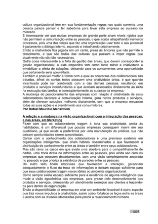 cultura organizacional tem em sua fundamentação regras nas quais somente uma
pessoa parece pensar e ter sabedoria para levar esta empresa ao sucesso no
mercado.
É interessante ver que mutias empresas de grande porte criam níveis rígidos que
não permitem a comunicação entre as pessoas, o que acaba atrapalhando inúmeros
processos, pois uma das forças que faz uma organização usar todo o seu potencial
é justamente o diálogo interno, expondo e trabalhando criativamente.
Então a criatividade fica jogada em um canto, presa às âncoras que não permite o
crescimento, e que são frutos das culturas que passam a impor regras que
atualmente não são tão necessárias.
Outra coisa interessante é a falta de gestão das áreas, que devem corresponder à
gestão organizacional, e este empecilho tem como fonte tolher a criatividade e
inviabilizar a oferta de soluções, deixando para os concorrentes uma oportunidade
que certamente será aproveitada.
Também é possível mudar a forma com a qual as conversas dos colaboradores são
tratadas, afinal de contas todos possuem uma criatividade única, e que quando
incentivada pode ser combinada com a das demais pessoas, resultando em
produtos e serviços inconfundíveis e que acabam associados diretamente ao êxito
na execução das tarefas, e conseqüentemente ao sucesso da empresa.
A mudança do posicionamento das empresas com relação à criatividade de seus
colaboradores favorece a comunicação interna, gera novos produtos e serviços,
além de oferecer soluções melhores diariamente, sem que a empresa mecanize
todas as suas ações e o atendimento aos consumidores.
Por Rafael Mauricio Menshhein

A relação e a mudança na visão organizacional com a integração das pessoas,
e das áreas, em Marketing
Fazer com que os colaboradores tragam à tona sua criatividade, unida às
habilidades, é um diferencial que poucas empresas conseguem inserir em seu
quotidiano, já que existe a preferência por uma manutenção de práticas que não
deixam oportunidades serem aproveitadas.
Contar com o conhecimento dos colaboradores é uma premissa existente em
organizações inteligentes, que criam hábitos disseminados e que favorecem a
distribuição do conhecimento entre as áreas e também entre seus colaboradores.
Mas são raros os casos em que existe uma abertura para o compartilhamento de
dados, uma troca direta de informações entre as pessoas, pois ainda são comuns
empresas que possuem departamentos, com uma visão completamente ancorada
no passado e que prioriza a existência de paredes entre as pessoas.
Do outro lado ficam empresas que favorecem a interação, gerenciam
adequadamente o fluxo da troca de informações e deixam espaço suficiente para
que seus colaboradores tragam novas idéias ao ambiente organizacional.
Como sempre existe espaço suficiente para a existência de alguma inteligência que
mude a visão egocêntrica das empresas, para prezar pelo desenvolvimento dos
produtos e serviços, oferecendo um atendimento exemplar aos clientes e trazendo-
os para dentro da organização.
Então a disponibilidade da empresa em criar um ambiente favorável é outro aspecto
que traz novos impulsos à criatividade, assim como fortalece os laços entre as áreas
e acaba com as divisões idealizadas para proibir o relacionamento humano.



                                                                            1097
 