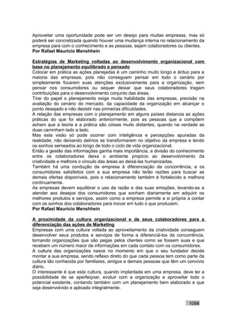 Aproveitar uma oportunidade pode ser um desejo para muitas empresas, mas só
poderá ser concretizada quando houver uma mudança interna no relacionamento da
empresa para com o conhecimento e as pessoas, sejam colaboradores ou clientes.
Por Rafael Mauricio Menshhein

Estratégias de Marketing voltadas ao desenvolvimento organizacional com
base no planejamento equilibrado e pensado
Colocar em prática as ações planejadas é um caminho muito longo e árduo para a
maioria das empresas, pois não conseguem pensar em todo o cenário por
simplesmente focarem suas atenções exclusivamente para a organização, sem
pensar nos consumidores ou sequer deixar que seus colaboradores tragam
contribuições para o desenvolvimento conjunto das áreas.
Tirar do papel o planejamento exige muita habilidade das empresas, precisão na
avaliação do cenário do mercado, da capacidade da organização em alcançar o
ponto desejado e não desistir nas primeiras dificuldades.
A relação das empresas com o planejamento em alguns países distancia as ações
práticas do que foi elaborado anteriormente, pois as pessoas que a compõem
acham que a teoria e a prática são coisas muito distantes, quando na verdade as
duas caminham lado a lado.
Mas esta visão só pode ocorrer com inteligência e percepções apuradas da
realidade, não deixando delírios se transformarem no objetivo da empresa e tendo
os sonhos semeados ao longo de todo o ciclo de vida organizacional.
Então a gestão das informações ganha mais importância, a divisão do conhecimento
entre os colaboradores deixa o ambiente propício ao desenvolvimento da
criatividade e melhora o vínculo das áreas ao deixá-las humanizadas.
Também há uma condução da empresa à diferenciação da concorrência, e os
consumidores satisfeitos com a sua empresa não terão razões para buscar as
demais ofertas disponíveis, pois o relacionamento também é fortalecido e melhora
continuamente.
As empresas devem equilibrar o uso da razão e das suas emoções, levando-as a
atender aos desejos dos consumidores que sonham diariamente em adquirir os
melhores produtos e serviços, assim como a empresa permite a si própria a contar
com os sonhos dos colaboradores para inovar em tudo o que produzem.
Por Rafael Mauricio Menshhein

A proximidade da cultura organizacional e de seus colaboradores para a
diferenciação das ações de Marketing
Empresas com uma cultura voltada ao aproveitamento da criatividade conseguem
desenvolver seus produtos e serviços de forma a diferenciá-los da concorrência,
tornando organizações que são pegas pelos clientes como se fossem suas e que
recebem um número maior de informações em cada contato com os consumidores.
A cultura das organizações nasce no momento em que o seu fundador decide
montar a sua empresa, sendo reflexo direto do que cada pessoa tem como parte da
cultura tão conhecida por familiares, amigos e demais pessoas que têm um convívio
diário.
O interessante é que esta cultura, quando implantada em uma empresa, deve ter a
possibilidade de se aperfeiçoar, evoluir com a organização e aproveitar todo o
potencial existente, contando também com um planejamento bem elaborado e que
seja desenvolvido e aplicado integralmente.


                                                                         1098
 