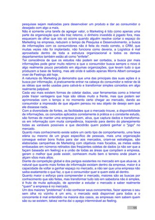 pesquisas sejam realizadas para desenvolver um produto e dar ao consumidor o
desejado com algo a mais.
Não é somente uma tarefa de agregar valor, o Marketing é tido como apenas uma
parte da organização que não traz retorno, o dinheiro investido é jogado fora, mas
esquecem de olhar que isto só ocorre quando alguém resolve cortar o espaço do
Marketing na empresa, reduzem o tempo de Pesquisa e Desenvolvimento, a busca
de informações com os consumidores não é feita do modo correto, o CRM, que
muitas vezes não foi implantado, não funciona como deveria, a Logística é mal
aproveitada dentro de toda a estrutura organizacional e todos os demais
departamentos também estão ali como "enfeite".
Ter consciência de que os estudos não podem ser cortados, a busca por mais
informações pode gerar muito retorno e que o consumidor busca sempre o novo é
algo realmente pouco percebido em algumas organizações, que levam tudo o que
produzem a base de feeling, mas até onde é sabido apenas Morris Albert consegue
viver de Feelings até hoje.
A natureza do Marketing já demonstra que uma das principais das suas ações é a
busca por informação, é praticamente entrar na cabeça do consumidor e retirar de lá
as idéias que serão usadas para cativá-lo e transformar simples conceitos em algo
realmente palpável.
Cada vez mais existem formas de coletar dados, usar ferramentas como a Internet
pode trazer vantagens que hoje são idéias muito a frente, mas que podem ser
aprimoradas com o tempo e no momento certo chegar ao mercado, dando ao
consumidor a impressão de que alguém pensou no seu objeto de desejo sem que
ele dissesse nada.
Com a diversidade de fontes, as facilidades que o mercado trouxe, a disponibilidade
de informações, os conceitos aplicados corretamente à prática e o constante estudo,
são formas de manter uma empresa jovem, ativa, que captura dados e transforma-
os em informação com muita competência, trazendo para dentro do planejamento
todas as variáveis possíveis e que decidirão quem poderá ganhar o "jogo" no
mercado.
Quanto mais conhecimento existe sobre um certo tipo de comportamento, uma faixa
etária ou mesmo de um grupo específico de pessoas, mais uma organização
consegue extrair bons frutos para dar aos mercados, criam-se estratégias, são
elaboradas campanhas de Marketing com objetivos mais focados, as metas estão
embasadas em números retirados das freqüentes coletas de dados (a não ser que a
façam baseada em feeling) e a união de todas as áreas que compõem a empresa,
geram o melhor que pode existir, conhecem muito bem o terreno onde pisam e
alçam vôos mais altos.
Diante da competição global e dos perigos existentes no mercado em que atua-se, é
natural que quanto mais fontes de informação existam dentro da empresa, maior é a
capacidade de voltar a ganhar espaço no mercado, a não ser que uma empresa não
saiba exatamente o que faz, o que o consumidor quer e quem está ali dentro.
Quanto maior o esforço para compreender o mercado, maiores são as buscas por
conhecimento que são feitas, mas transformar tudo isto em sabedoria não é simples,
é fruto de muita aplicação, de aprender a estudar o mercado e saber realmente
"quem" a empresa é no mercado.
Um dos maiores "problemas" é não conhecer seus concorrentes, fazer apenas o seu
sem olha no vizinho é um erro, o mercado está disponível para todos e o
concorrente é mal entendido na maioria dos casos, as empresas nem sabem quem
são ou se existem, talvez venha daí o apego interminável ao feeling.

                                                                              11
 