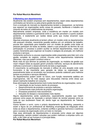 Por Rafael Mauricio Menshhein

O Marketing sem departamentos
Atualmente não existem empresas sem departamentos, sejam estes departamentos
controlados por terceiros ou pela própria gestão da empresa.
Com a evolução do mercado os departamentos tendem a desaparecer, as barreiras
que separam as organizações serão coisas do passado, facilitando o trabalho em
conjunto de todos os colaboradores da empresa.
Naturalmente existem empresas, onde a insistência em manter um modelo com
departamentos isolados e guerreando entre si, que não percebem o quanto acabam
perdendo, é exatamente por razões desse porte que muitas encerram suas
atividades.
Algumas empresas atualmente já tentam utilizar um modelo onde os departamentos
não possuem divisões, meramente questão estética em um ambiente de trabalho,
poucas têm capacidade para trabalhar com um modelo de gestão onde todas as
pessoas participam de todas as tarefas, sabem o que produzem ao término de sua
participação no processo e podem auxiliar os demais departamentos, nesse caso
usados meramente para organizar as funções e estágios de produção, em melhorar
produtos e serviços.
Certamente nenhuma ou poucas organizações estão preparadas para lidar com uma
gestão completa do negócio, criando vínculos entre departamentos totalmente
diferentes, mas que podem contribuir entre si.
Muito mais do que eliminar as paredes da organização, os modelos de gestão que
visam integrar todas as equipes geram produtos melhores, serviços de atendimento
melhores e promovem o desenvolvimento de toda a organização.
O crescimento na participação de mercado é reflexo de uma atuação onde cada
funcionário é tão importante para geração de idéias na organização, que
possivelmente todos os envolvidos nos processos poderão colaborar para melhorar
sempre os produtos e serviços ofertados.
Os departamentos podem existir no futuro, com função meramente estética em
organogramas, não há mais espaço para discussões internas entre áreas que
devem realmente trabalhar em conjunto.
Essa eliminação de departamentos trará muitos benefícios às organizações, como:
    • Valorização do ser humano dentro do processo;
    • Desenvolvimento de produtos e serviços melhores;
    • Conhecimento mais profundo da própria organização;
    • Processos produtivos mais econômicos;
    • Soluções de desejos e necessidades mais rápidos.
Alguns departamentos serão substituídos, especialmente aqueles que tratam
pessoas como peças de reposição e sempre tratam de reciclar pessoas como se
nada do que soubessem fosse útil, dando lugar ao departamento de Talentos
Humanos.
Outros tendem a sumir, como o próprio departamento de Marketing, passando a
existir a figura de um profissional de Marketing encarregado da integração entre
todas as áreas e departamentos, evitando conflitos e gerando harmonia e coerência
para o sucesso da organização como um todo no mercado.
Hoje essa eliminação de departamentos é encarada como utopia por algumas
organizações, sempre existem soluções que podem melhorar a empresa como um
todo, e dar Valor ao ser humano é a principal delas.
Por Rafael Mauricio Menshhein

                                                                          110
 