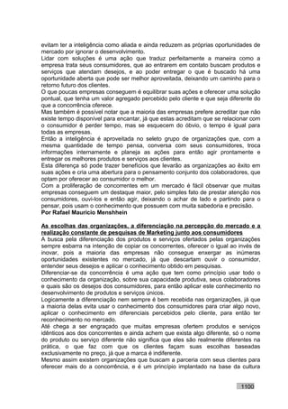 evitam ter a inteligência como aliada e ainda reduzem as próprias oportunidades de
mercado por ignorar o desenvolvimento.
Lidar com soluções é uma ação que traduz perfeitamente a maneira como a
empresa trata seus consumidores, que ao entrarem em contato buscam produtos e
serviços que atendam desejos, e ao poder entregar o que é buscado há uma
oportunidade aberta que pode ser melhor aproveitada, deixando um caminho para o
retorno futuro dos clientes.
O que poucas empresas conseguem é equilibrar suas ações e oferecer uma solução
pontual, que tenha um valor agregado percebido pelo cliente e que seja diferente do
que a concorrência oferece.
Mas também é possível notar que a maioria das empresas prefere acreditar que não
existe tempo disponível para encantar, já que estas acreditam que se relacionar com
o consumidor é perder tempo, mas se esquecem do óbvio, o tempo é igual para
todas as empresas.
Então a inteligência é aproveitada no seleto grupo de organizações que, com a
mesma quantidade de tempo pensa, conversa com seus consumidores, troca
informações internamente e planeja as ações para então agir prontamente e
entregar os melhores produtos e serviços aos clientes.
Esta diferença só pode trazer benefícios que levarão as organizações ao êxito em
suas ações e cria uma abertura para o pensamento conjunto dos colaboradores, que
optam por oferecer ao consumidor o melhor.
Com a proliferação de concorrentes em um mercado é fácil observar que muitas
empresas conseguem um destaque maior, pelo simples fato de prestar atenção nos
consumidores, ouvi-los e então agir, deixando o achar de lado e partindo para o
pensar, pois usam o conhecimento que possuem com muita sabedoria e precisão.
Por Rafael Mauricio Menshhein

As escolhas das organizações, a diferenciação na percepção do mercado e a
realização constante de pesquisas de Marketing junto aos consumidores
A busca pela diferenciação dos produtos e serviços ofertados pelas organizações
sempre esbarra na intenção de copiar os concorrentes, oferecer o igual ao invés de
inovar, pois a maioria das empresas não consegue enxergar as inúmeras
oportunidades existentes no mercado, já que descartam ouvir o consumidor,
entender seus desejos e aplicar o conhecimento obtido em pesquisas.
Diferenciar-se da concorrência é uma ação que tem como princípio usar todo o
conhecimento da organização, sobre sua capacidade produtiva, seus colaboradores
e quais são os desejos dos consumidores, para então aplicar este conhecimento no
desenvolvimento de produtos e serviços únicos.
Logicamente a diferenciação nem sempre é bem recebida nas organizações, já que
a maioria delas evita usar o conhecimento dos consumidores para criar algo novo,
aplicar o conhecimento em diferenciais percebidos pelo cliente, para então ter
reconhecimento no mercado.
Até chega a ser engraçado que muitas empresas ofertem produtos e serviços
idênticos aos dos concorrentes e ainda achem que exista algo diferente, só o nome
do produto ou serviço diferente não significa que eles são realmente diferentes na
prática, o que faz com que os clientes façam suas escolhas baseadas
exclusivamente no preço, já que a marca é indiferente.
Mesmo assim existem organizações que buscam a parceria com seus clientes para
oferecer mais do a concorrência, e é um princípio implantado na base da cultura


                                                                           1100
 