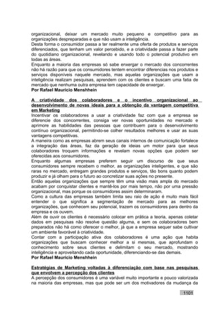 organizacional, deixar um mercado muito pequeno e competitivo para as
organizações despreparadas e que não usam a inteligência.
Desta forma o consumidor passa a ter realmente uma oferta de produtos e serviços
diferenciados, que tenham um valor percebido, e a criatividade passa a fazer parte
do quotidiano organizacional, revelando e usando todo o potencial produtivo em
todas as áreas.
Enquanto a maioria das empresas só sabe enxergar o mercado dos concorrentes
não há razão para que os consumidores tentem encontrar diferencias nos produtos e
serviços disponíveis naquele mercado, mas aquelas organizações que usam a
inteligência realizam pesquisas, aprendem com os clientes e buscam uma fatia de
mercado que nenhuma outra empresa tem capacidade de enxergar.
Por Rafael Mauricio Menshhein

A criatividade dos colaboradores e o incentivo organizacional ao
desenvolvimento de novas ideais para a obtenção da vantagem competitiva
em Marketing
Incentivar os colaboradores a usar a criatividade faz com que a empresa se
diferencie dos concorrentes, consiga ver novas oportunidades no mercado e
aprimore as habilidades das pessoas que contribuem para o desenvolvimento
contínuo organizacional, permitindo-se colher resultados melhores e usar as suas
vantagens competitivas.
A maneira como as empresas abrem seus canais internos de comunicação fortalece
a integração das áreas, faz da geração de ideias um motor para que seus
colaboradores troquem informações e revelam novas opções que podem ser
oferecidas aos consumidores.
Enquanto algumas empresas preferem seguir um discurso de que seus
consumidores sempre recebem o melhor, as organizações inteligentes, e que são
raras no mercado, entregam grandes produtos e serviços, tão bons quanto podem
produzir e já olham para o futuro ao concretizar suas ações no presente.
Então aquelas organizações que sempre têm uma visão mais ampla do mercado
acabam por conquistar clientes e mantê-los por mais tempo, não por uma pressão
organizacional, mas porque os consumidores assim determinaram.
Como a cultura das empresas também limita seu raio de ação é muito mais fácil
entender o que significa a segmentação de mercado para as melhores
organizações, que conhecem seu potencial, trazem os consumidores para dentro da
empresa e os ouvem.
Além de ouvir os clientes é necessário colocar em prática a teoria, apenas coletar
dados em pesquisas não resolve questão alguma, e sem os colaboradores bem
preparados não há como oferecer o melhor, já que a empresa sequer sabe cultivar
um ambiente favorável à criatividade.
Contar com a participação ativa dos colaboradores é uma ação que habita
organizações que buscam conhecer melhor a si mesmas, que aprofundam o
conhecimento sobre seus clientes e delimitam o seu mercado, mostrando
inteligência e aproveitando cada oportunidade, diferenciando-se das demais.
Por Rafael Mauricio Menshhein

Estratégias de Marketing voltadas à diferenciação com base nas pesquisas
que envolvem a percepção dos clientes
A percepção dos consumidores é uma variável muito importante e pouco valorizada
na maioria das empresas, mas que pode ser um dos motivadores da mudança da

                                                                          1101
 